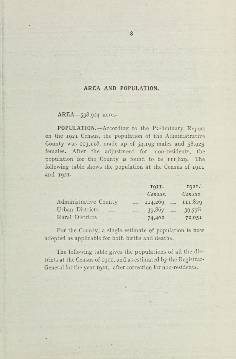 AREA AND POPULATION. AREA—538,924 acres. POPULATION.—According to the Preliminary Report on the 1921 Census, the population of the Administrative County was 113,118, made up of 54,193 males and 58,925 females. After the adjustment for non-residents, the population for the County is found to be 111,829. The following table shows the population at the Census of 1911 and 1921. 1911. 1921. Census. Census. 114,269 111,829 39,867 ...... 39.773 Administrative County Urban Districts Rural Districts 74.402 72.05i For the County, a single estimate of population is now adopted as applicable for both births and deaths. The following table gives the populations of all the dis- tricts at the Census of 1911, and as estimated by the Registrar- General for the year 1921, after correction for non-residents.