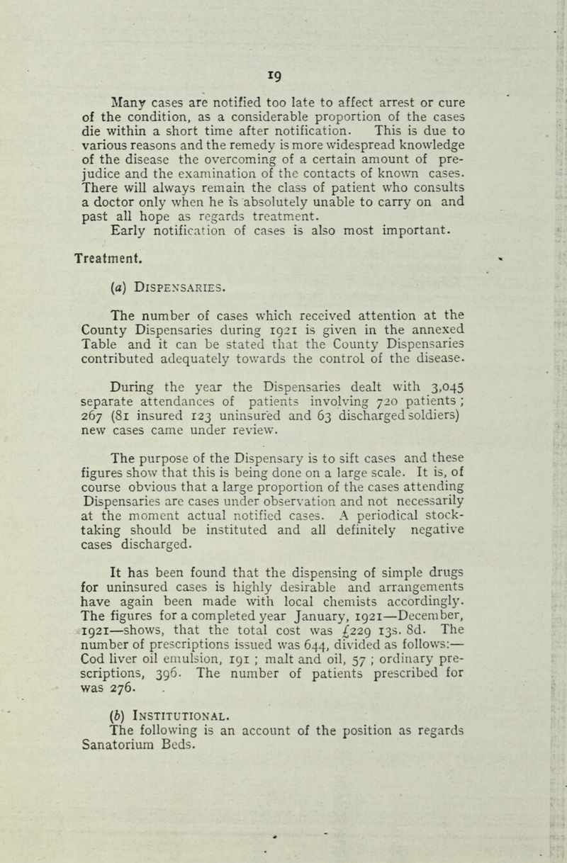 Many cases are notified too late to affect arrest or cure of the condition, as a considerable proportion of the cases die within a short time after notification. This is due to various reasons and the remedy is more widespread knowledge of the disease the overcoming of a certain amount of pre- judice and the examination of the contacts of known cases. There will always remain the class of patient who consults a doctor only when he is absolutely unable to carry on and past all hope as regards treatment. Early notification of cases is also most important. Treatment. (a) Dispensaries. The number of cases which received attention at the County Dispensaries during 1921 is given in the annexed Table and it can be stated that the County Dispensaries contributed adequately towards the control of the disease. During the year the Dispensaries dealt with 3,045 separate attendances of patients involving 720 patients ; 267 (81 insured 123 uninsured and 63 discharged soldiers) new cases came under review. The purpose of the Dispensary is to sift cases and these figures show that this is being done on a large scale. It is, of course obvious that a large proportion of the cases attending Dispensaries are cases under observation and not necessarily at the moment actual notified cases. A periodical stock- taking should be instituted and all definitely negative cases discharged. It has been found that the dispensing of simple drugs for uninsured cases is highly desirable and arrangements have again been made with local chemists accordingly. The figures for a completed year January, 1921—December, 1921—shows, that the total cost was £229 13s. 8d. The number of prescriptions issued was 644, divided as follows:— Cod liver oil emulsion, 191 ; malt and oil, 57 ; ordinary pre- scriptions, 396. The number of patients prescribed for was 276. (b) Institutional. The following is an account of the position as regards Sanatorium Beds.