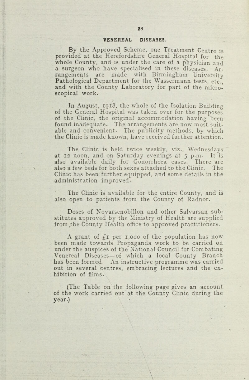 VENEREAL DISEASES. By the Approved Scheme, one Treatment Centre is provided at the Herefordshire General Hospital for the whole County, and is under the care of a physician and a surgeon who have specialised in these diseases. Ar- rangements are made with Birmingham University Pathological Department for the Wassermann tests, etc., and with the County Laboratory for part of the micro- scopical work. In August, 1918, the whole of the Isolation Building of the General Hospital was taken over for the purposes of the Clinic, the original accommodation having been found inadequate. The arrangements are now most suit- able and convenient. The publicity methods, by which the Clinic is made known, have received further attention. The Clinic is held twice weekly, viz., Wednesdays at 12 noon, and on Saturday evenings at 5 p.m. It is also available daily for Gonorrhoea cases. There are also a few beds for both sexes attached to the Clinic. The Clinic has been further equipped, and some details in the administration improved. The Clinic is available for the entire County, and is also open to patients from the County of Radnor. Doses of Novarsenobillon and other Salvarsan sub- stitutes approved by the Ministry of Health are supplied from.the County Health office to approved practitioners. A grant of £1 per 1,000 of the population has now been made towards Propaganda work to be carried on under the auspices of the National Council for Combating Venereal Diseases—of which a local County Branch has been formed. An instructive programme was carried out in several centres, embracing lectures and the ex- hibition of films. (The Table on the following page gives an account of the work carried out at the County Clinic during the year.) \ '