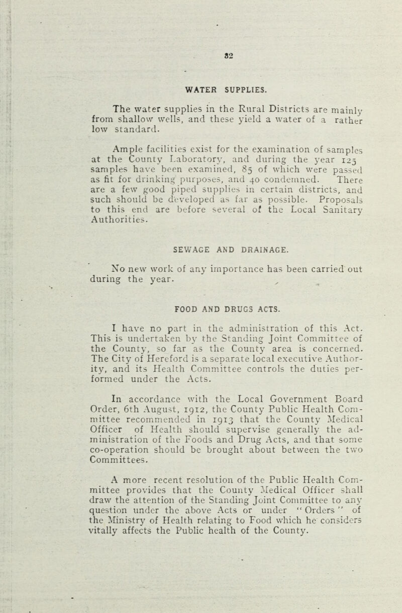WATER SUPPLIES. The water supplies in the Rural Districts are mainly from shallow wells, and these yield a water of a rather low standard. Ample facilities exist for the examination of samples at the County Laboratory, and during the year 125 samples have been examined, 85 of which were passed as fit for drinking purposes, and 40 condemned. There are a few good piped supplies in certain districts, and such should be developed as far as possible. Proposals to this end are before several of the Local Sanitary Authorities. SEWACE AND DRAINACE. No new work of any importance has been carried out during the year. FOOD AND DRUC3 ACTS. I have no part in the administration of this Act. This is undertaken by the Standing Joint Committee of the County, so far as the County area is concerned. The City of Hereford is a separate local executive Author- ity, and its Health Committee controls the duties per- formed under the Acts. In accordance with the Local Government Board Order, 6th August, 1912, the County Public Health Com- mittee recommended in 1913 that the County Medical Officer of Health should supervise generally the ad- ministration of the Foods and Drug Acts, and that some co-operation should be brought about between the two Committees. A more recent resolution of the Public Health Com- mittee provides that the County Medical Officer shall draw the attention of the Standing Joint Committee to any question under the above Acts or under “ Orders ” of the Ministry of Health relating to Food which he considers vitally affects the Public health of the County.