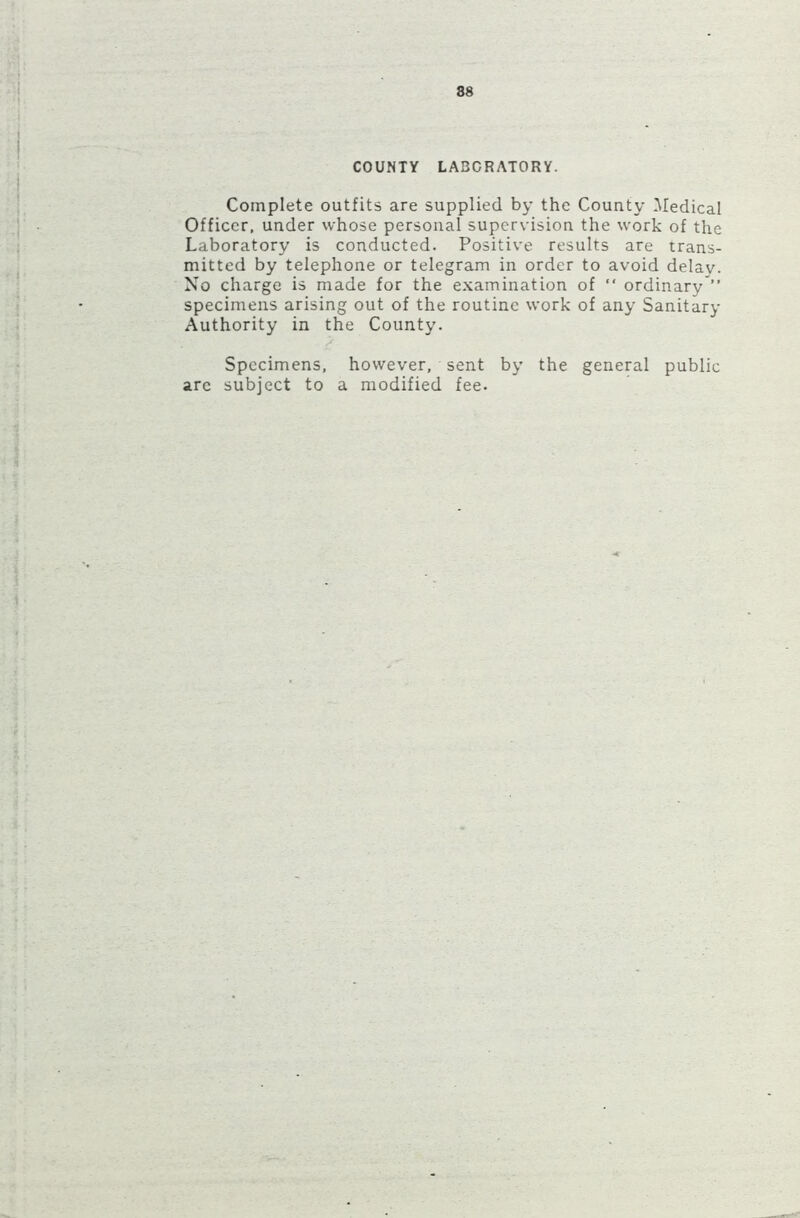 COUNTY LABORATORY. Complete outfits are supplied by the County Medical Officer, under whose personal supervision the work of the Laboratory is conducted. Positive results are trans- mitted by telephone or telegram in order to avoid delav. No charge is made for the examination of “ ordinary ” specimens arising out of the routine work of any Sanitary Authority in the County. Specimens, however, sent by the general public arc subject to a modified fee.