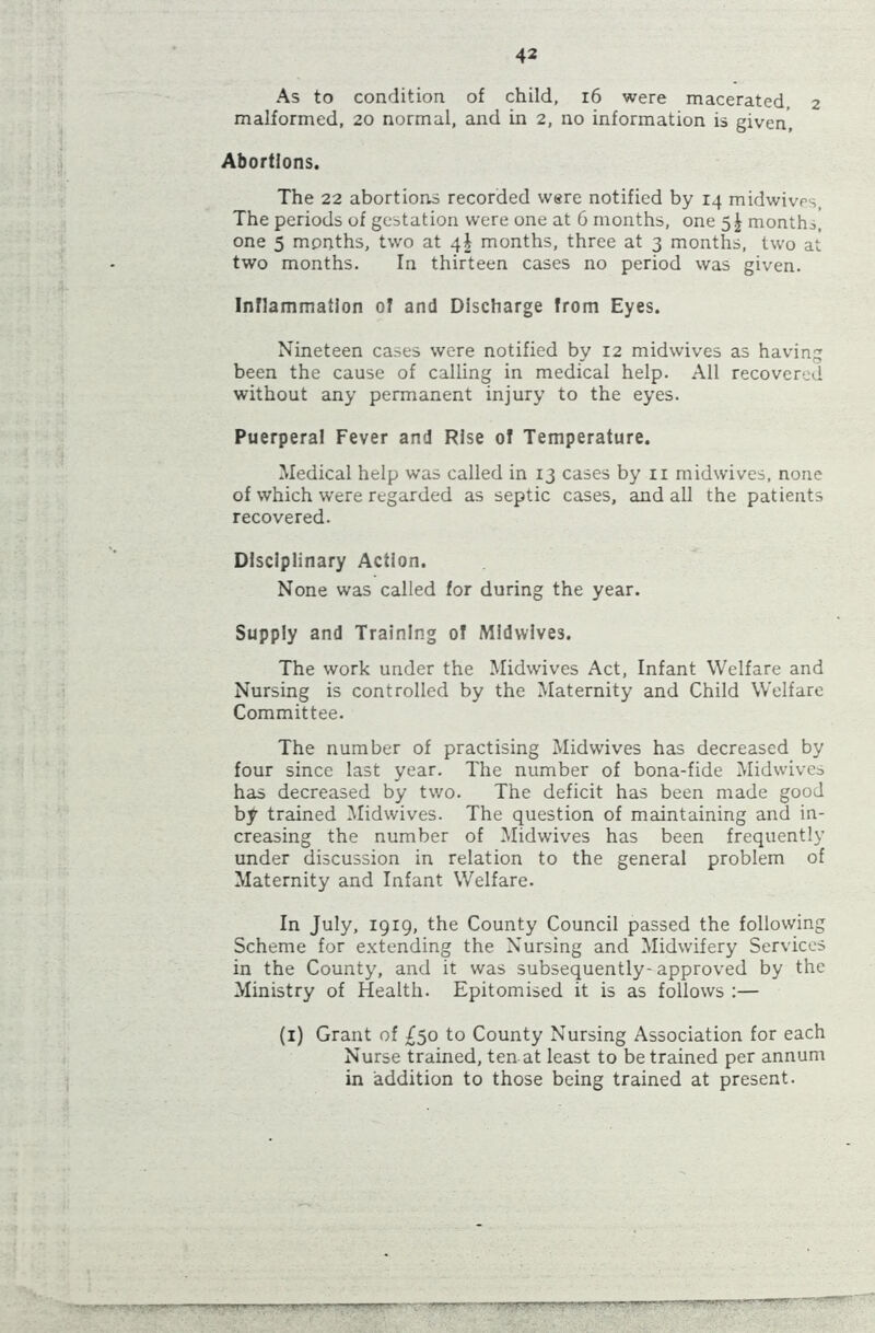 As to condition of child, 16 were macerated, 2 malformed, 20 normal, and in 2, no information is given, Abortions. The 22 abortions recorded were notified by 14 midwives, The periods of gestation were one at 6 months, one 5^ months, one 5 months, tw'o at 4! months, three at 3 months, two at two months. In thirteen cases no period was given. Inflammation of and Discharge from Eyes. Nineteen cases were notified by 12 midwives as having been the cause of calling in medical help. All recovered without any permanent injury to the eyes. Puerperal Fever and Rise of Temperature. Medical help was called in 13 cases by 11 midwives, none of which were regarded as septic cases, and all the patients recovered. Disciplinary Action. None was called for during the year. Supply and Training of Midwives. The work under the Midwives Act, Infant Welfare and Nursing is controlled by the Maternity and Child Welfare Committee. The number of practising Midwives has decreased by four since last year. The number of bona-fide Midwives has decreased by two. The deficit has been made good by trained Midwives. The question of maintaining and in- creasing the number of Midwives has been frequently under discussion in relation to the general problem of Maternity and Infant Welfare. In July, 1919, the County Council passed the following Scheme for extending the Nursing and Midwifery Services in the County', and it was subsequently- approved by the Ministry of Health. Epitomised it is as follows :— (1) Grant of £50 to County Nursing Association for each Nurse trained, ten at least to be trained per annum in addition to those being trained at present.