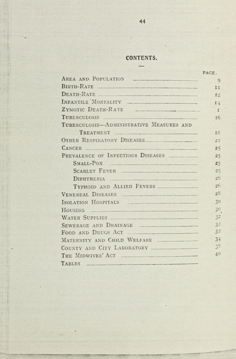 / CONTENTS. Area and Population _ — Birth-Rate Death-Rate „ Infantile'Mortality Zymotic Death-Rate _ Tuberculosis Tuberculosis—Administrative Measures and Treatment . Other Respiratory Diseases „ Cancer —... Prevalence of Infectious Diseases Small-Pox Scarlet Fever . . — Diphtheria - Typhoid and Allied Fevers Venereal Diseases Isolation Hospitals ~ Housing - Water Supplies _ - Sewerage and Drainage Food and Drugs Act — Maternity and Child Welfare - County and City Laboratory - The Midwives’ Act — Tables — : page. 9 n 12 14 i 16 15 25 25 25 25 26 26 2<S 30 30. T'J J* 3-’ 32 34 X 40 —, bjt- -7^^ ' r■«**!•vrr^r'-’-