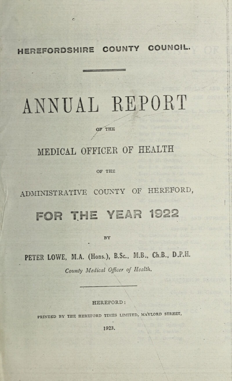 HEREFORDSHIRE COUNTY COUMC1L. ANNUAL REPORT OF THE MEDICAL OFFICER OF HEALTH OF THE ADMINISTRATIVE COUNTY OF HEREFORD, FOR THE YEAR 1322 BY PETER LOWE, M.A. (Hons.), B.Sc., M.B., Ch.B., D.P.H. County Medical Officer of Health. \ HEREFORD: PRINTED BY THE HEREFORD TIMES LIMITED, MAYLORD STREET, 1923.