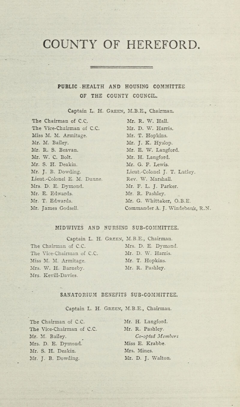 COUNTY OF HEREFORD PUBLIC HEALTH AND HOUSING COMMITTEE OF THE COUNTY COUNCIL. Captain L. H. Green, M.B.E., Chairman. Mr. R. W. Hall. The Chairman of C.C. The Vice-Chairman of C.C. Miss M. M. Armitage. Mr. M. Bailey. Hr. R. S. Beavan. Mr. W. C. Bolt. Mr. S. H. Deakin. Mr. J. B. Dowding. Lieut.-Colonel E. M. Dunne. Mr3. D. E. Dymond. Mr. E. Edwards. Mr. T. Edwards. Mr. James Godsell. Mr. D. W. Harris. Mr. T. Hopkins. Mr. J. K. Hyslop. Mr. E. W. Langford. Mr. H. Langford. Mr. G. F. Lewis. Lieut.-Colonel J. T. Lutley. Rev. W. Marshall. Mr. F. L. J. Parker. Mr. R. Pashley. Mr. G. Whittaker, O.B.E. Commander A. J. Windebank, R.N MID WIVES AND NURSING SUB-COMMITTEE, Captain L. H. The Chairman of C.C. The Vice-Chairman of C.C. Miss M. M. Armitage. Mrs. W. H. Barneby. Mrs. Kevill-Davies. Green, M.B.E., Chairman. Mrs. D. E. Dymond. Mr. D. W. Harris. Mr. T. Hopkins. Mr. R. Pashley. SANATORIUM BENEFITS SUB-COMMITTEE. Captain L. H. Green, M.B.E., Chairman. The Chairman of C.C. The Vice-Chairman of C.C. Mr. M. Bailey. Mrs. D. E. Dymond. Mr. S. H. Deakin. Mr. J. B. Dowding. Mr. H. Langford. Mr. R. Pashley. Co-opted Members Miss E. Krabbe. Mrs. Mines. Mr. D. J. Walton.