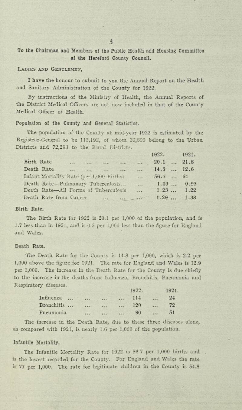 To the Chairman and Members of the Public Health and Housing Committee of the Hereford County Council. Ladies and Gentlemen, I have the honour to submit to you the Annual Report on the Health and Sanitary Administration of the County for 1922. By instructions of the Ministry of Health, the Annual Reports of the District Medical Officers are not now included in that of the County Medical Officer of Health. Population of the County and General Statistics. The population of the County at mid-year 1922 is estimated by the Registrar-General to be 112,192, of whom 39,S99 belong to the Urban Districts and 72,293 to the Rural Districts. 1922. 1921. Birth Rate 20.1 ... 21.8 Death Rate 14.8 ... 12.6 Infant Mortality Rate (per 1,000 Births) 56.7 ... 64 Death Rate—Pulmonary Tuberculosis... 1.03 ... 0.93 Death Rate—All Forms of Tuberculosis 1.23 .. 1.22 Death Rate from Cancer 1.29 1.38 Birth Rate. The Birth Rate for 1922 is 20.1 per 1,000 of the population, and is 1.7 less than in 1921, and is 0.5 per 1,000 less than the figure for England and Wales. Death Rate. The Death Rate for the County is 14.S per 1,000, which is 2.2 per 1,000 above the figure for 1921. The rate for England and Wales is 12.9 per 1,000. The increase in the Death Rate for the County is due chiefly to the increase in the deaths from Influenza, Bronchitis, Pneumonia and Respiratory diseases. 1922. 1921 Influenza ... 114 • •• 24 Bronchitis 120 ... 72 Pneumonia 90 • •• 51 The increase in the Death Rate, due to these three diseases alone, as compared with 1921, is nearly 1.6 per 1,000 of the population. Infantile Mortality. The Infantile Mortality Rate for 1922 is 56.7 per 1,000 births aiul is the lowest recorded for the County. For England and Wales the rate is 77 per 1,000. The rate for legitimate children in the County is 54.8