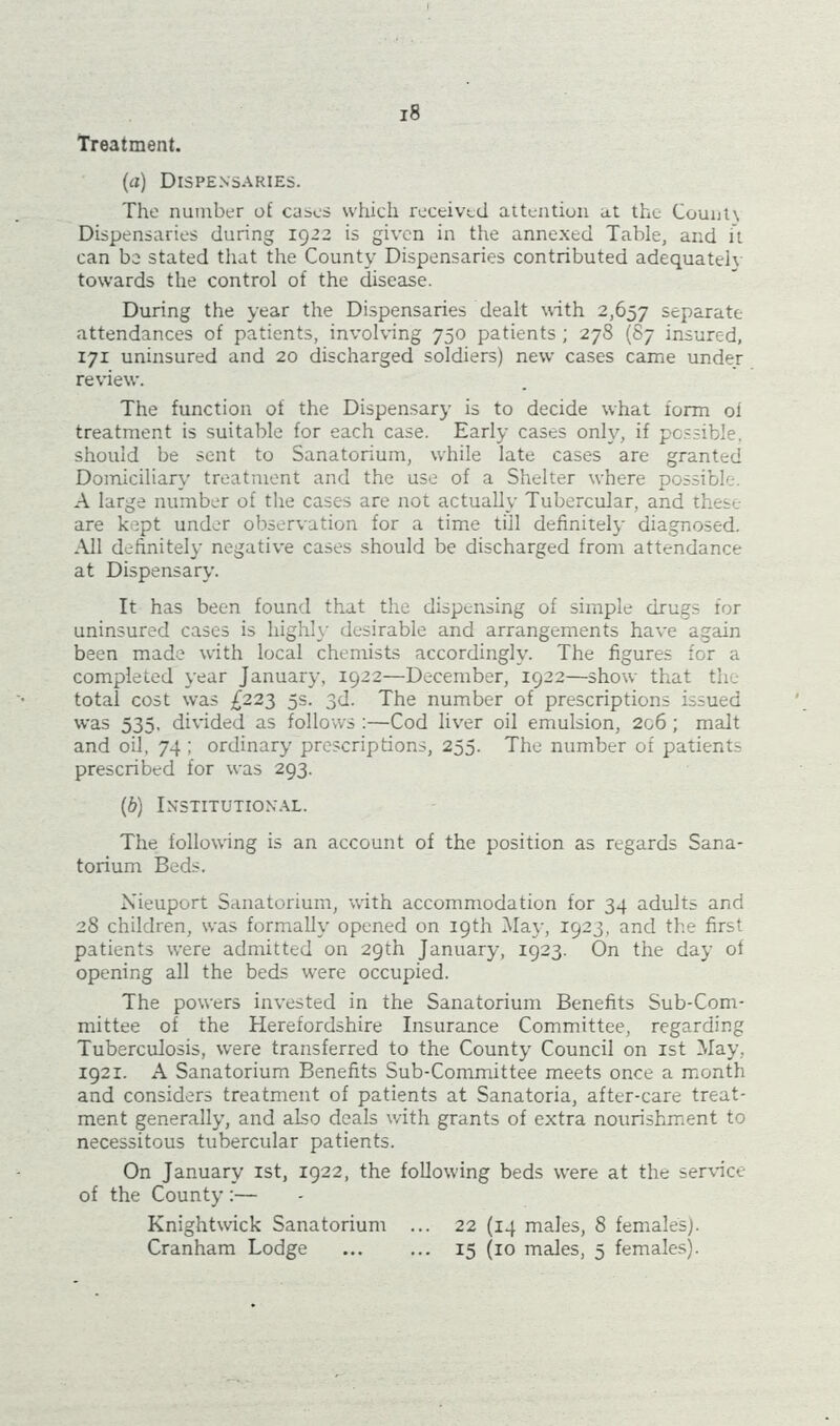 Treatment. (a) Dispensaries. The number of cases which received attention at the Count\ Dispensaries during 1922 is given in the annexed Table, and it can be stated that the County Dispensaries contributed adequately towards the control of the disease. During the year the Dispensaries dealt with 2,657 separate attendances of patients, involving 750 patients; 278 (87 insured, 171 uninsured and 20 discharged soldiers) new cases came under review. The function of the Dispensary is to decide what form oi treatment is suitable for each case. Early cases only, if possible, should be sent to Sanatorium, while late cases are granted Domiciliary treatment and the use of a Shelter where possible. A large number of the cases are not actually Tubercular, and these are kept under observation for a time till definitely diagnosed. All definitely negative cases should be discharged from attendance at Dispensary. It has been found that the dispensing of simple drugs for uninsured cases is highly desirable and arrangements have again been made with local chemists accordingly. The figures for a completed year January, 1922—December, 1922—show that the total cost was £223 5s. 3d. The number of prescriptions issued was 535, divided as follows :—Cod liver oil emulsion, 206; malt and oil, 74 ; ordinary prescriptions, 255. The number of patients prescribed for was 293. (b) Institutional. The following is an account of the position as regards Sana- torium Beds. Nieuport Sanatorium, with accommodation for 34 adults and 28 children, was formally opened on 19th May, 1923, and the first patients were admitted on 29th January, 1923. On the day of opening all the beds were occupied. The powers invested in the Sanatorium Benefits Sub-Com- mittee of the Herefordshire Insurance Committee, regarding Tuberculosis, were transferred to the County Council on 1st May, 1921. A Sanatorium Benefits Sub-Committee meets once a month and considers treatment of patients at Sanatoria, after-care treat- ment generally, and also deals with grants of extra nourishment to necessitous tubercular patients. On January 1st, 1922, the following beds were at the service of the County :— Knightwick Sanatorium ... 22 (14 males, 8 females). Cranham Lodge 15 (10 males, 5 females).