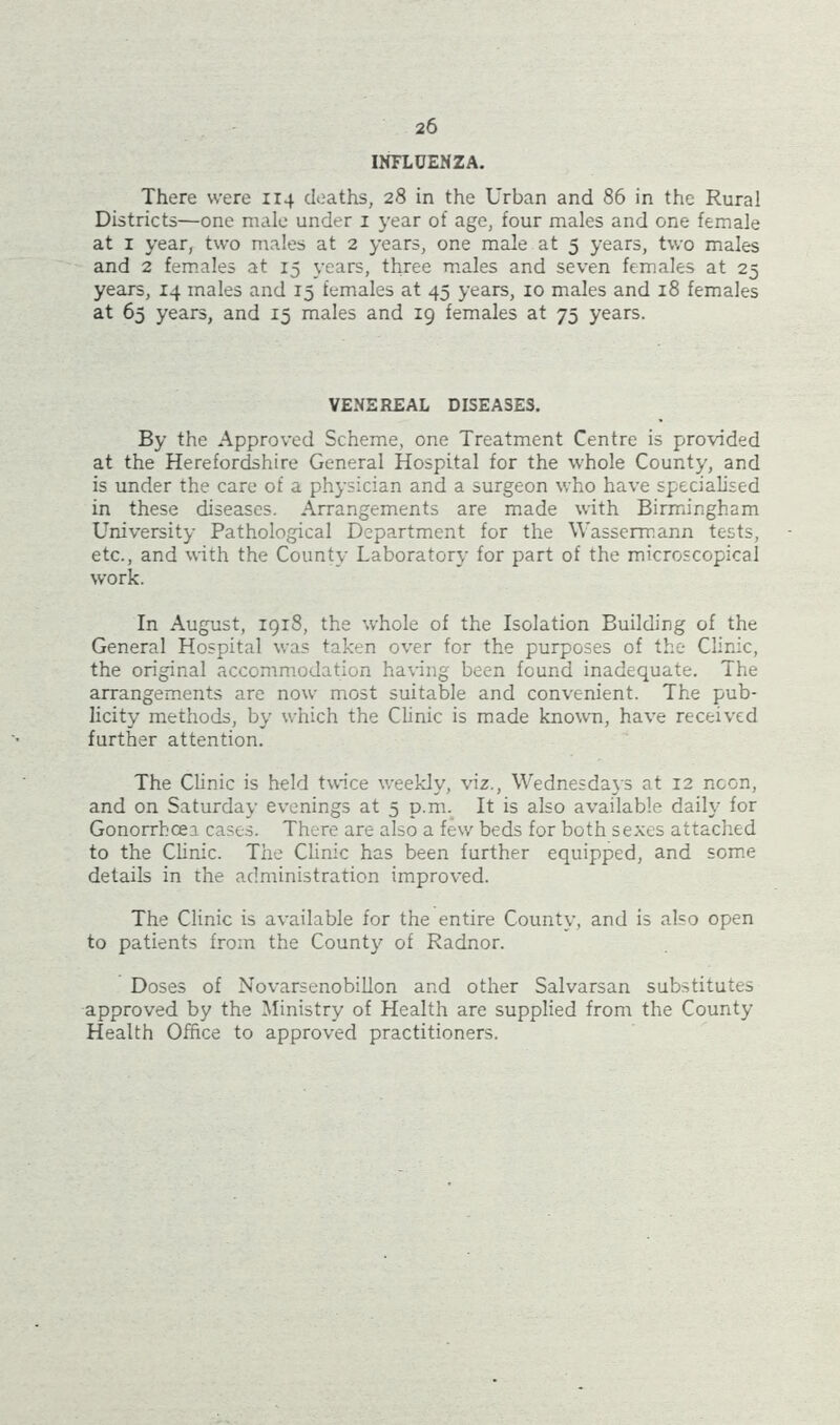 INFLUENZA. There were 114 deaths, 28 in the Urban and 86 in the Rural Districts—one male under 1 year of age, four males and one female at 1 year, two males at 2 years, one male at 5 years, two males and 2 females at 15 years, three males and seven females at 25 years, 14 males and 15 females at 45 years, 10 males and 18 females at 65 years, and 15 males and 19 females at 75 years. VENEREAL DISEASES. By the Approved Scheme, one Treatment Centre is provided at the Herefordshire General Hospital for the whole County, and is under the care of a physician and a surgeon who have specialised in these diseases. Arrangements are made with Birmingham University Pathological Department for the Wassermann tests, etc., and with the County Laboratory for part of the microscopical work. In August, 1918, the whole of the Isolation Building of the General Hospital was taken over for the purposes of the Clinic, the original accommodation having been found inadequate. The arrangements are now most suitable and convenient. The pub- licity methods, by which the Clinic is made known, have received further attention. The Clinic is held twice weekly, viz., Wednesdays at 12 noon, and on Saturday evenings at 5 p.m. It is also available daily for Gonorrhcea cases. There are also a few beds for both sexes attached to the Clinic. The Clinic has been further equipped, and some details in the administration improved. The Clinic is available for the entire County, and is also open to patients from the County of Radnor. Doses of Novarsenobillon and other Salvarsan substitutes approved by the Ministry of Health are supplied from the County Health Office to approved practitioners.