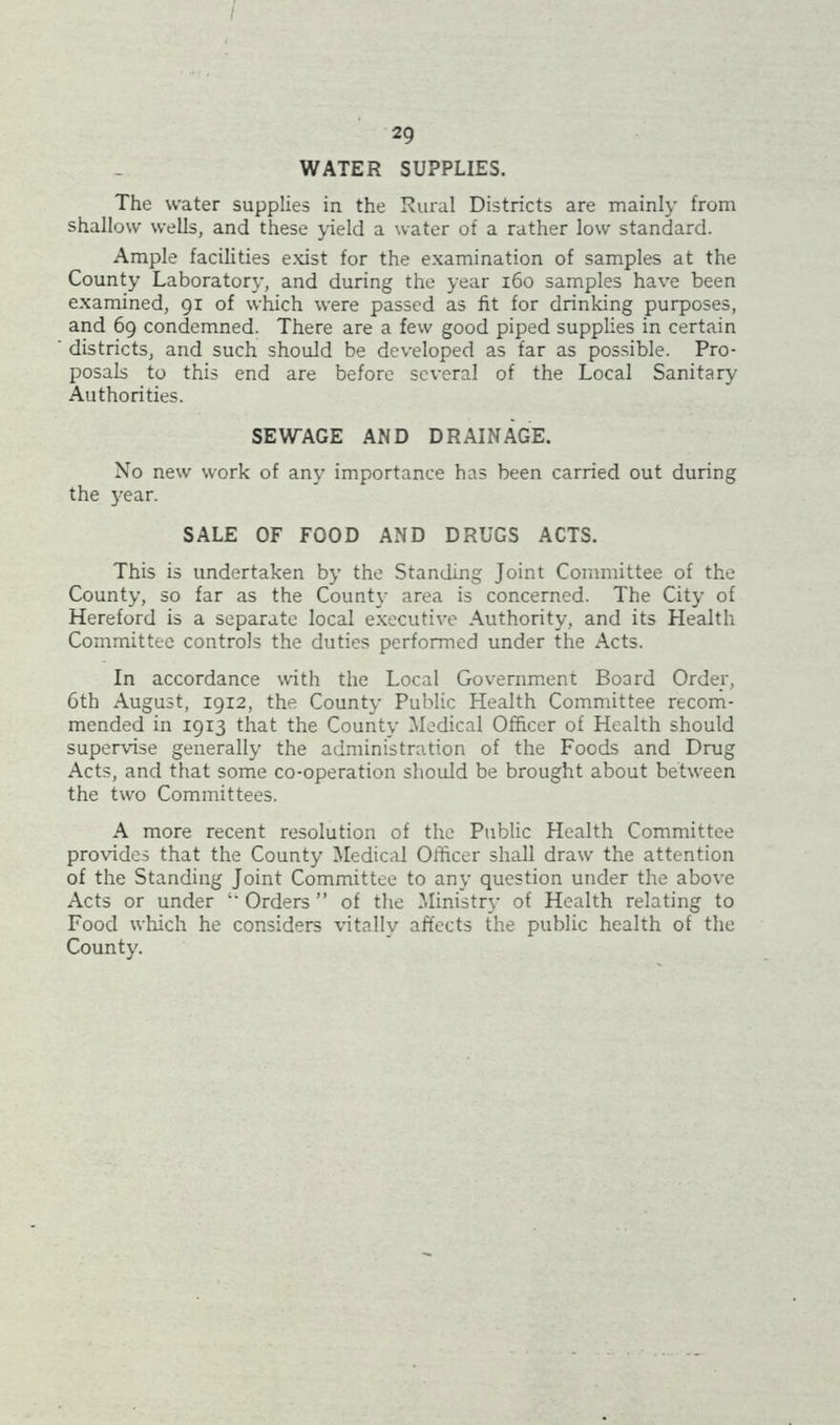 / 29 WATER SUPPLIES. The water supplies in the Rural Districts are mainly from shallow wells, and these yield a water of a rather low standard. Ample facilities exist for the examination of samples at the County Laboratory, and during the year 160 samples have been examined, 91 of which were passed as fit for drinking purposes, and 69 condemned. There are a few good piped supplies in certain districts, and such should be developed as far as possible. Pro- posals to this end are before several of the Local Sanitary Authorities. SEWAGE AND DRAINAGE. No new work of any importance has been carried out during the year. SALE OF FOOD AND DRUGS ACTS. This is undertaken by the Standing Joint Committee of the County, so far as the County area is concerned. The City of Hereford is a separate local executive Authority, and its Health Committee controls the duties performed under the Acts. In accordance with the Local Government Board Order, 6th August, 19x2, the County Public Health Committee recom- mended in 1913 that the County Medical Officer of Health should supervise generally the administration of the Foods and Drug Acts, and that some co-operation should be brought about between the two Committees. A more recent resolution of the Public Health Committee provides that the County Medical Officer shall draw the attention of the Standing Joint Committee to any question under the above Acts or under ‘‘ Orders ” of the Ministry of Health relating to Food which he considers vitally affects the public health of the County.