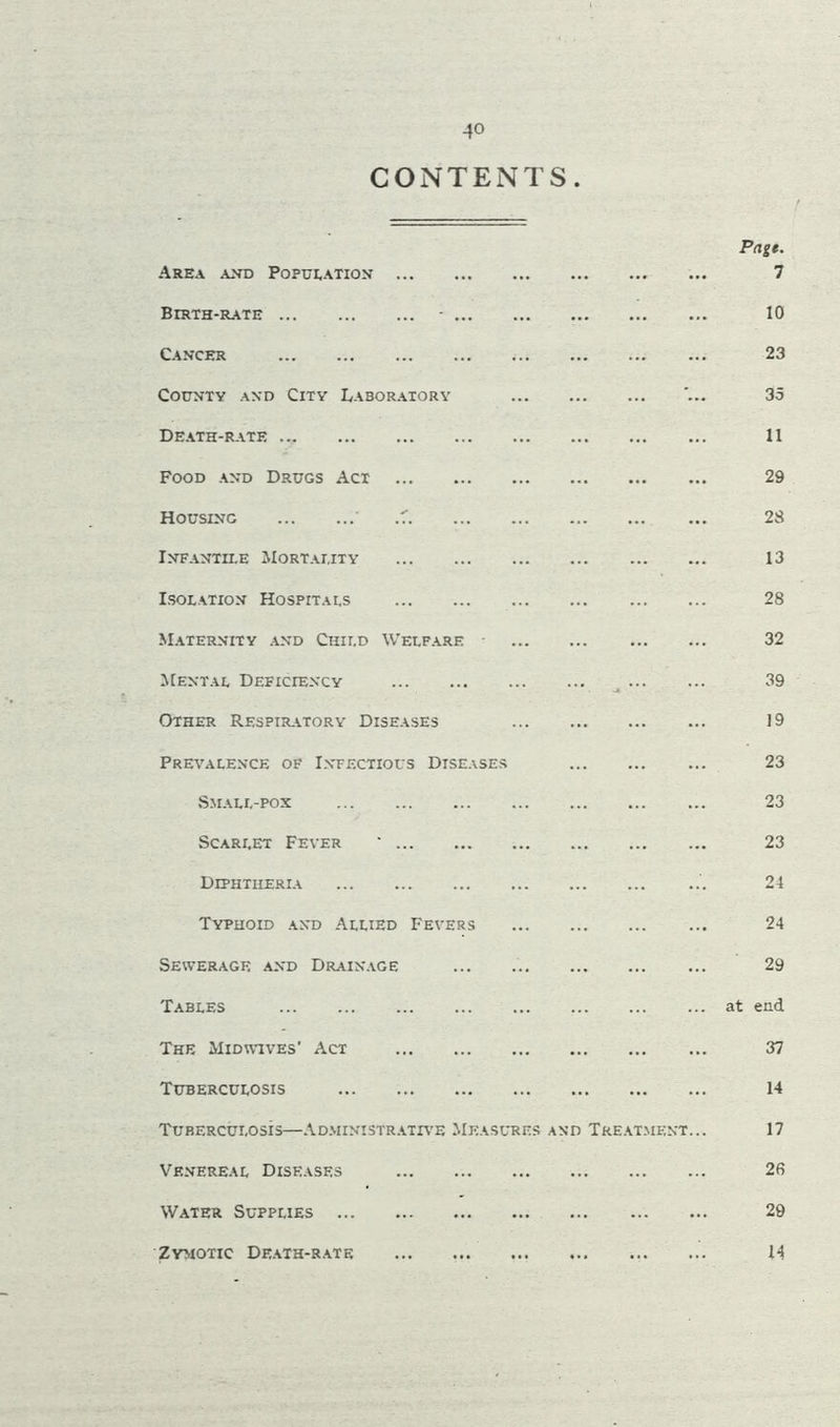 -4° CONTENTS. Page. Area and Population 7 Birth-rate • 10 Cancer 23 County and City Laboratory • 35 Death-rate 11 Food and Drugs Act 29 Housing ' .7 2S Infantile Mortality 13 Isolation Hospitals 28 Maternity and Child Welfare 32 Mental Deficiency * * * 39 Other Respiratory Diseases 19 Prevalence of Infectious Diseases 23 Small-pox 23 Scarlet Fever ' 23 Diphtheria 24 Typhoid and Allied Fevers 24 Sewerage and Drainage 29 Tables at end The Midwives' Act 37 Tuberculosis 14 Tuberculosis—Administrative Measures and Treatment... 17 Venereal Diseases 26 Water Supplies 29