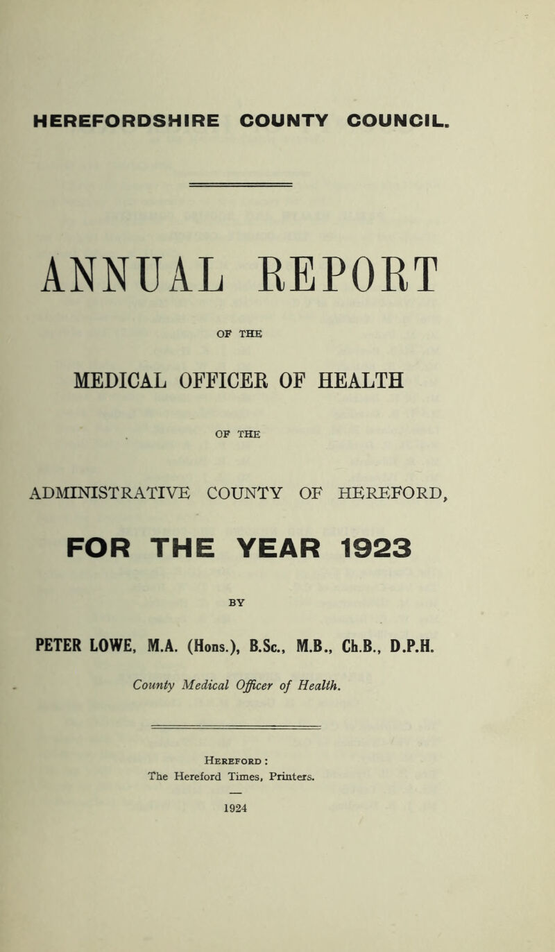 HEREFORDSHIRE COUNTY COUNCIL. ANNUAL REPORT OF THE MEDICAL OFFICER OF HEALTH OF THE ADMINISTRATIVE COUNTY OF HEREFORD, FOR THE YEAR 1923 BY PETER LOWE, M.A. (Hons.), B.Sc., M.B., Ch.B., D.P.H. County Medical Officer of Health. Hereford : The Hereford Times, Printers. 1924