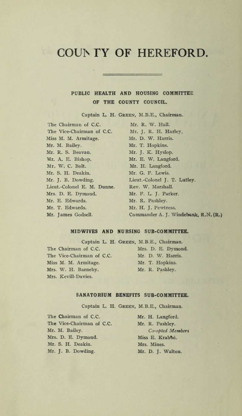 COUIs TY OF HEREFORD PUBLIC HEALTH AND HOUSING COMMITTEE OF THE COUNTY COUNCIL. Captain L. H. Green, Chairman. The Chairman of C.C. The Vice-Chairman of C.C. Miss M. M. Armitage. Mr. M. Bailey. Mr. R. S. Beavan. Mr. A. E. Bishop. Mr. W. C. Bolt. Mr. S. H. Deakin. Mr. J. B. Dowding. Lieut.-Colonel E. M. Dunne. Mrs. D. E. Dymond. Mr. E. Edwards. Mr. T. Edwards. Mr. James Godsell. Mr. R. W. Hall. Mr. J. R. H. Harley, Mr. D. W. Harris. Mr. T. Hopkins. Mr. J. K. Hyslop. Mr. E. W. Langford. Mr. H. Langford. Mr. G. F. Lewis. Lieut.-Colonel J. T. Lutley. Rev. W. Marshall. Mr. F. L. J. Parker. Mr. R. Pashley. Mr. H. J. Pewtress. Commander A. J. Windebank, R.N. (R.) MIDWIVES AND NURSING SUB-COMMITTEE. Captain The Chairman of C.C. The Vice-Chairman of Miss M. M. Armitage. Mrs. W. H. Barneby. Mrs. Kevill-Davies. L. H. Green, M.B.E., Chairman. Mrs. D. E- Dymond. C.C. Mr. D. W. Harris. Mr. T. Hopkins. Mr. R. Pashley. SANATORIUM BENEFITS SUB-COMMITTEE. The Chairman of C.C. The Vice-Chairman of Mr. M. Bailey. Mrs. D. E. Dymond. Mr. S. H. Deakin. Mr. J. B. Dowding. Mr. H. Langford. Mr. R. Pashley. Co-opted Members Miss E. Krabbe. Mrs. Mines. Mr. D. J. Walton. Captain L. H. Green, M.B.E., Chairman. C.C.