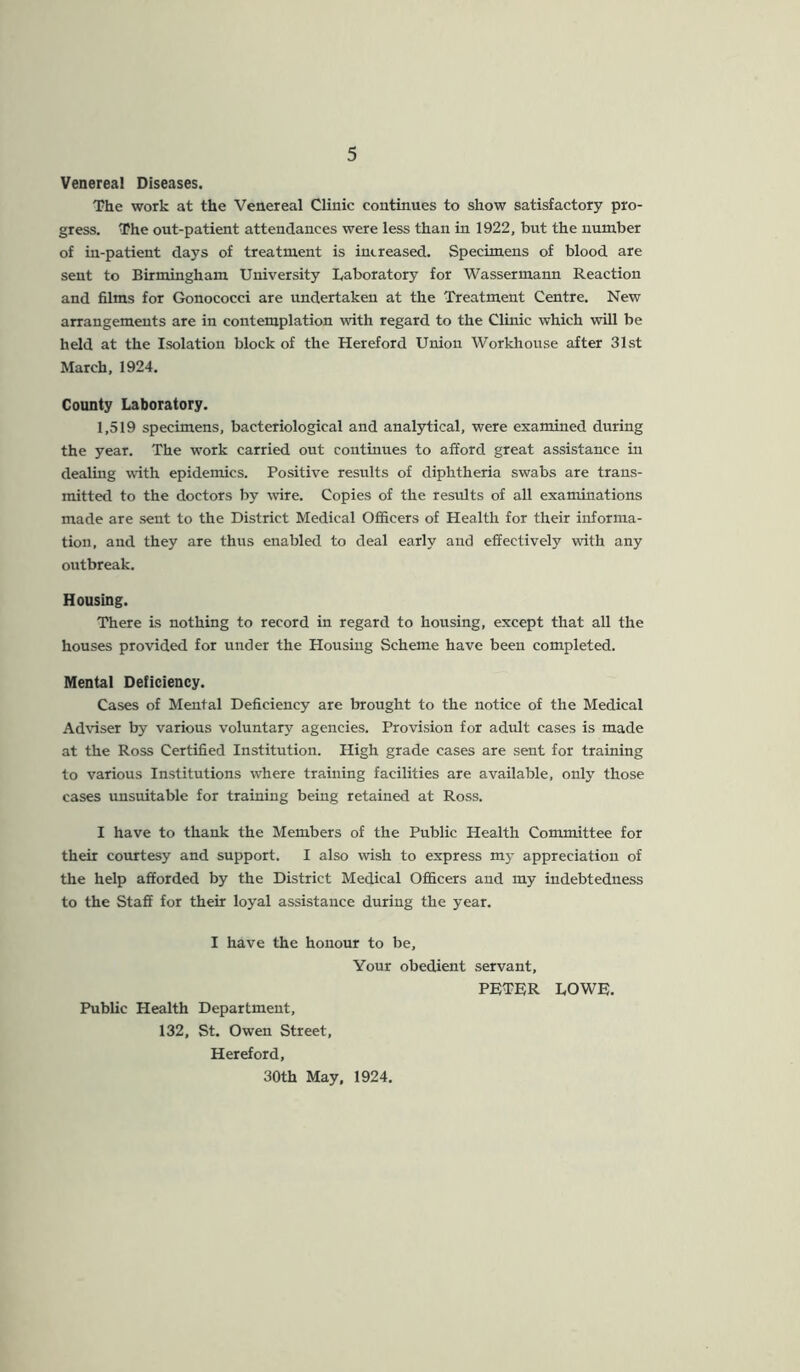 Venereal Diseases. The work at the Venereal Clinic continues to show satisfactory pro- gress. The out-patient attendances were less than in 1922, but the number of in-patient days of treatment is increased. Specimens of blood are sent to Birmingham University Laboratory for Wassermann Reaction and films for Gonococci are undertaken at the Treatment Centre. New arrangements are in contemplation with regard to the Clinic which will be held at the Isolation block of the Hereford Union Workhouse after 31st March, 1924. County Laboratory. 1,519 specimens, bacteriological and analytical, were examined during the year. The work carried out continues to afford great assistance in dealing with epidemics. Positive results of diphtheria swabs are trans- mitted to the doctors by wire. Copies of the results of all examinations made are sent to the District Medical Officers of Health for their informa- tion, and they are thus enabled to deal early and effectively with any outbreak. Housing. There is nothing to record in regard to housing, except that all the houses provided for under the Housing Scheme have been completed. Mental Deficiency. Cases of Mental Deficiency are brought to the notice of the Medical Adviser by various voluntary agencies. Provision for adult cases is made at the Ross Certified Institution. High grade cases are sent for training to various Institutions where training facilities are available, only those cases unsuitable for training being retained at Ross. I have to thank the Members of the Public Health Committee for their courtesy and support. I also wish to express my appreciation of the help afforded by the District Medical Officers and my indebtedness to the Staff for their loyal assistance during the year. I have the honour to be. Your obedient servant, PETER LOWE. Public Health Department, 132, St. Owen Street, Hereford, 30th May, 1924.