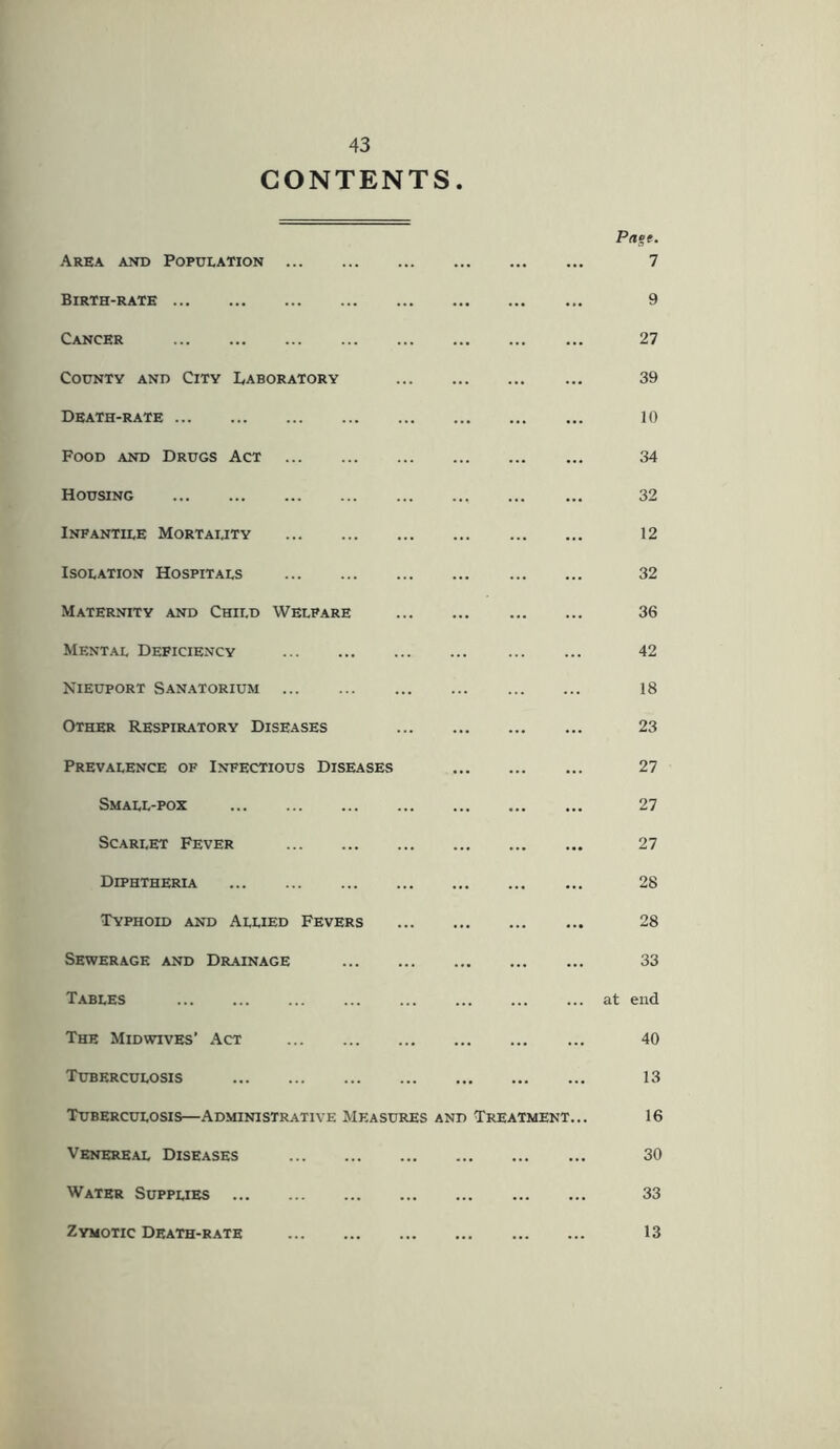 CONTENTS Area and Population Birth-rate Cancer County and City Laboratory Death-rate Food and Drugs Act Housing Infantile Mortality Isolation Hospitals Maternity and Child Welfare Mental Deficiency Nieuport Sanatorium Other Respiratory Diseases Prevalence of Infectious Diseases Small-pox Scarlet Fever Diphtheria Typhoid and Allied Fevers Sewerage and Drainage Tables The Midwives’ Act Tuberculosis Tuberculosis—Administrative Measures and Treatment... Venereal Diseases Water Supplies 7 9 27 39 10 34 32 12 32 36 42 18 23 27 27 27 28 28 33 at end 40 13 16 30 33 Zymotic Death-rate 13