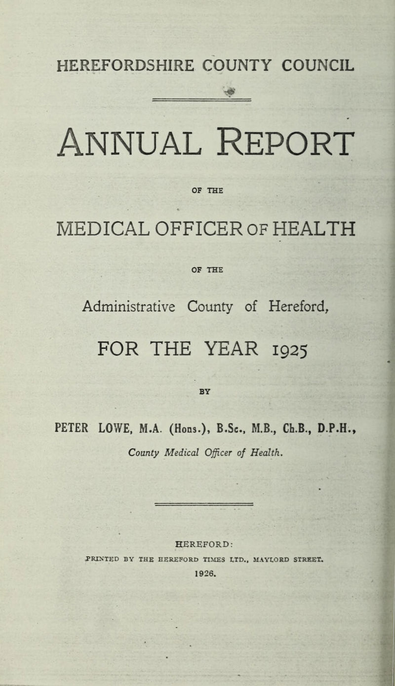 HEREFORDSHIRE COUNTY COUNCIL Annual Report OF THE ♦ MEDICAL OFFICER OF HEALTH OF THE Administrative County of Hereford, FOR THE YEAR 1925 BY PETER LOWE, M.A. (Hons.), B.Sc., M.B., Ch.B., D.P.H., County Medical Officer of Health. HEREFORD: •PRINTED BY THE HEREFORD TIMES ETD., MAYXORD STREET. 1926.