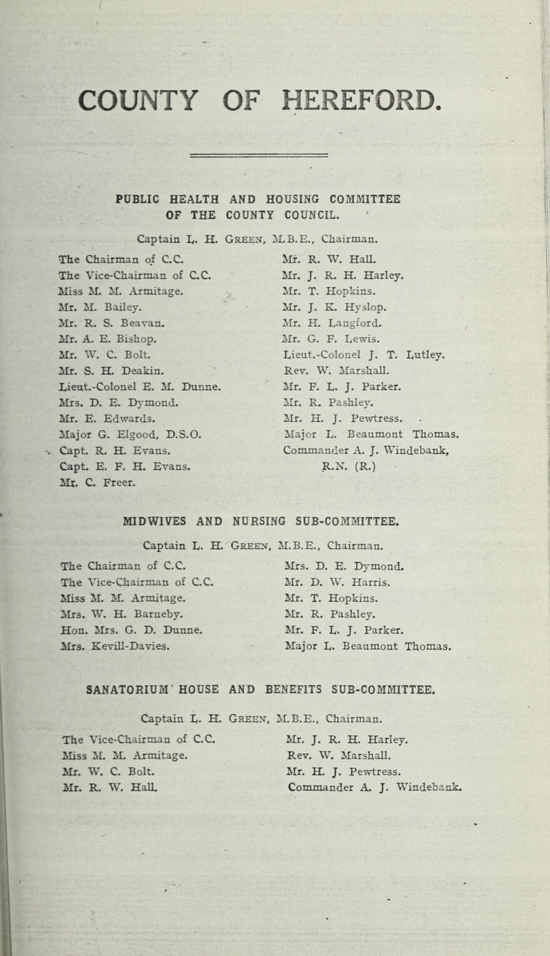 COUNTY OF HEREFORD. PUBLIC HEALTH AND HOUSING COMMITTEE OF THE COUNTY COUNCIL. Captain L. H. Green, M.B.E., Chairman. The Chairman of C.C. The Vice-Chairman of C.C. Hiss M. M. Armitage. Mr. M. Bailey. Mr. R. S. Beavan. Mr. A. E. Bishop. Mr. W. C. Bolt. Mr. S. H. Deakin. Lieut.-Colonel E. M. Dunne. Mrs. D. E. Dymond. Mr. E. Edwards. Major G. Elgood, D.S.O. Capt. R. H. Evans. Capt. E. F. H. Evans. Mr. C. Freer. Mr. R. W. Hall. Mr. J. R. H. Harley. Mr. T. Hopkins. Mr. J. K. Hyslop. Mr. H. Langford. Mr. G. F. Lewis. Lieut.-Colonel J. T. Lutley. Rev. W. Marshall. Mr. F. L- J. Parker. Mr. R. Pashley. Mr. H. J. Pewtress. Major L. Beaumont Thomas. Commander A. J. Windebank, R.N. (R.) MIDWIVES AND NURSING SUB-COMMITTEE. Captain L. H. Green, M.B.E., Chairman. The Chairman of C.C. The Vice-Chairman of C.C. Miss M. M. Armitage. Mrs. W. H. Barneby. Hon. Mrs. G. D. Dunne. Mrs. Kevill-Davies. Mrs. D. E. Dymond. Mr. D. W. Harris. Mr. T. Hopkins. Mr. R. Pashley. Mr. F. L. J. Parker. Major L. Beaumont Thomas. SANATORIUM' HOUSE AND BENEFITS SUB-COMMITTEE. Captain L. H. Green, M.B.E., Chairman. The Vice-Chairman of C.C. Miss M. M. Armitage. Mr. W. C. Bolt. Mr. R. W. HalL Mr. J. R. H. Harley. Rev. W. Marshall. Mr. H. J. Pewtress. Commander A. J. Windebank.