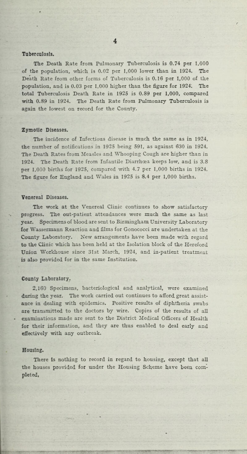 Tuberculosis. The Death Rate from Pulmonary Tuberculosis is 0.74 per 1,000 of the population, which i3 0.02 per 1,000 lower than in 1924. The Death Rate from other forms of Tuberculosis is 0.16 per 1,000 of the population, and is 0.03 per 1,000 higher than the figure for 1924. The total Tuberculosis Death Rate in 1925 is 0.89 per 1,000, compared with 0.89 in 1924. The Death Rate from Pulmonary Tuberculosis is again the lowest on record for the County. Zymotic Diseases. The incidence of Infectious disease is much the same as in 1924, the number of notifications in 1925 being 591, as against 630 in 1924. The Death Rates from Measles and Whooping Cough are higher than in 1924. The Death Rate from Infantile Diarrhoea keeps low, and is 3.8 per 1,000 births for 1925, compared with 4.7 per 1,000 births in 1924. The figure for England and Wales in 1925 is 8.4 per 1,000 births. Venereal Diseases. The work at the Venereal Clinic continues to show satisfactory progress. The out-patient attendances were much the same as last year. Specimens of blood are sent to Birmingham University Laboratory for Wassermann Reaction and films for Gonococci are undertaken at the County Laboratory. New arrangements have been made with regard to the Clinic which has been held at the Isolation block of the Hereford Union Workhouse since 31st March, 1924, and in-patient treatment is also provided for in the same Institution. County Laboratory. 2,160 Specimens, bacteriological and analytical, were examined during the year. The work carried out continues to afford great assist- ance in dealing with epidemics. Positive results of diphtheria swabs are transmitted to the doctors by wire. Copies of the results of all examinations made are sent to the District Medical Officers of Health for their information, and they are thus enabled to deal early and effectively with any outbreak. Housing. There Is nothing to record in regard to housing, except that all the houses provided for under the Housing Scheme have been com-