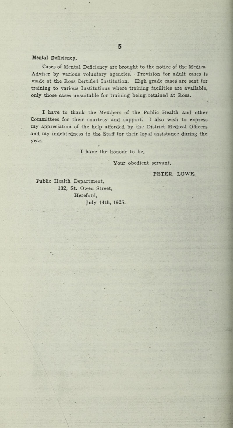Mental Deficiency. Cases of Mental Deficiency are brought to the notice of the Medica Adviser by various voluntary agencies. • Provision for adult cases is made at the Ross Certified Institution. High grade cases are sent for training to various Institutions where training facilities are available, only those cases unsuitable for training being retained at Ross. I have to thank the Members of the Public Health and other Committees for their courtesy and support. I also wish to express my appreciation of the help afforded by the District Medical Officers and my indebtedness to the Staff for their loyal assistance during the year. I have the honour to be. Your obedient servant. Public Health Department, 132, St. Owen Street, Hereford, July 14th, 1925. PETER LOWE. \