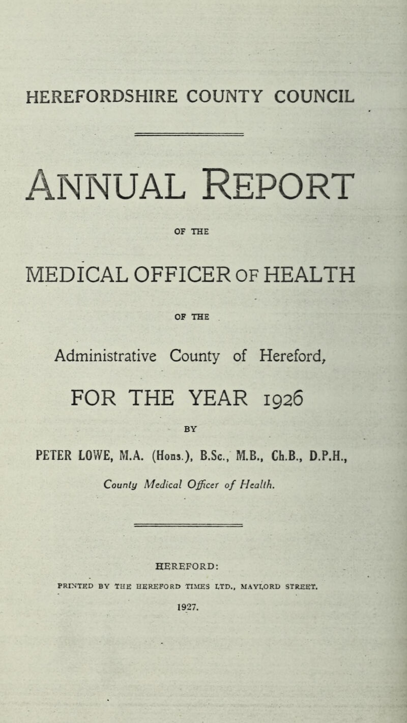 HEREFORDSHIRE COUNTY COUNCIL Annual Report OF THE MEDICAL OFFICER OF HEALTH OF THE Administrative County of Hereford, FOR THE YEAR 1926 BY PETER LOWE, M.A. (Hons ), B.Sc., M.B., Ch.B., D.P.H., County Medical Officer of Health. HEREFORD: PRINTED BY THE HEREFORD TIMES ETD., MAYEORD STREET. 1927.