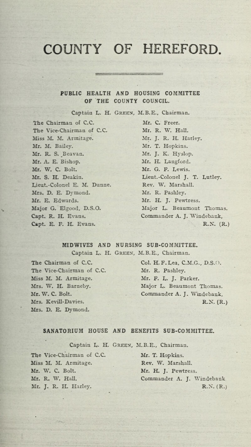 COUNTY OF HEREFORD PUBLIC HEALTH AND HOUSING COMMITTEE OF THE COUNTY COUNCIL. Captain L. H. Green, M.B.E., Chairman. The Chairman of C.C. The Vice-Chairman of C.C. Miss M. M. Armitage. Mr. M. Bailey. Mr. R. S. Beavan. Mr. A. E. Bishop. Mr. W. C. Bolt. Mr. S. H. Deakin. Lieut.-Colonel E. M. Dunne. Mrs. D. E. Dymond. Mr. E. Edwards. Major G. Elgood, D.S.O. Capt. R. H. Evans. Capt. E. F. H. Evans. Mr. C. Freer. Mr. R. W. Hall. Mr. J. R. H. Harley. Mr. T. Hopkins. Mr. J. K. Hyslop. Mr. H. Langford. Mr. G. F. Lewis. Lieut.-Colonel J. T. Lutley. Rev. W. Marshall. Mr. R. Pashley. Mr. H. J. Pewtress. Major L. Beaumont Thomas. Commander A. J. Windebank, R.N. (R.) MIDWIVES AND NURSING SUB-COMMITTEE. Captain L. H. Green, M.B.E., Chairman. The Chairman of C.C. The Vice-Chairman of C.C. Miss M. M. Armitage. Mrs. W. H. Barneby. Mr. W. C. Bolt. Mrs. Kevill-Davies. Mrs. D. E. Dymond. Col. H. F.Lea, C.M.G., D.S.O. Mr. R. Pashley. Mr. F. L. J. Parker. Major L. Beaumont Thomas. Commander A. J. Windebank, R.N. (R.) SANATORIUM HOUSE AND BENEFITS SUB-COMMITTEE. Captain L. H. Green, M.B.E., Chairman. The Vice-Chairman of C.C. Miss M. M. Armitage. Mr. W. C. Bolt. Mr. R. W. Hall. Mr. J. R. IL Harley. Mr. T. Hopkins. Rev. W. Marshall. Mr. H. J. Pewtress. Commander A. J. Windebank R.X. (R.)