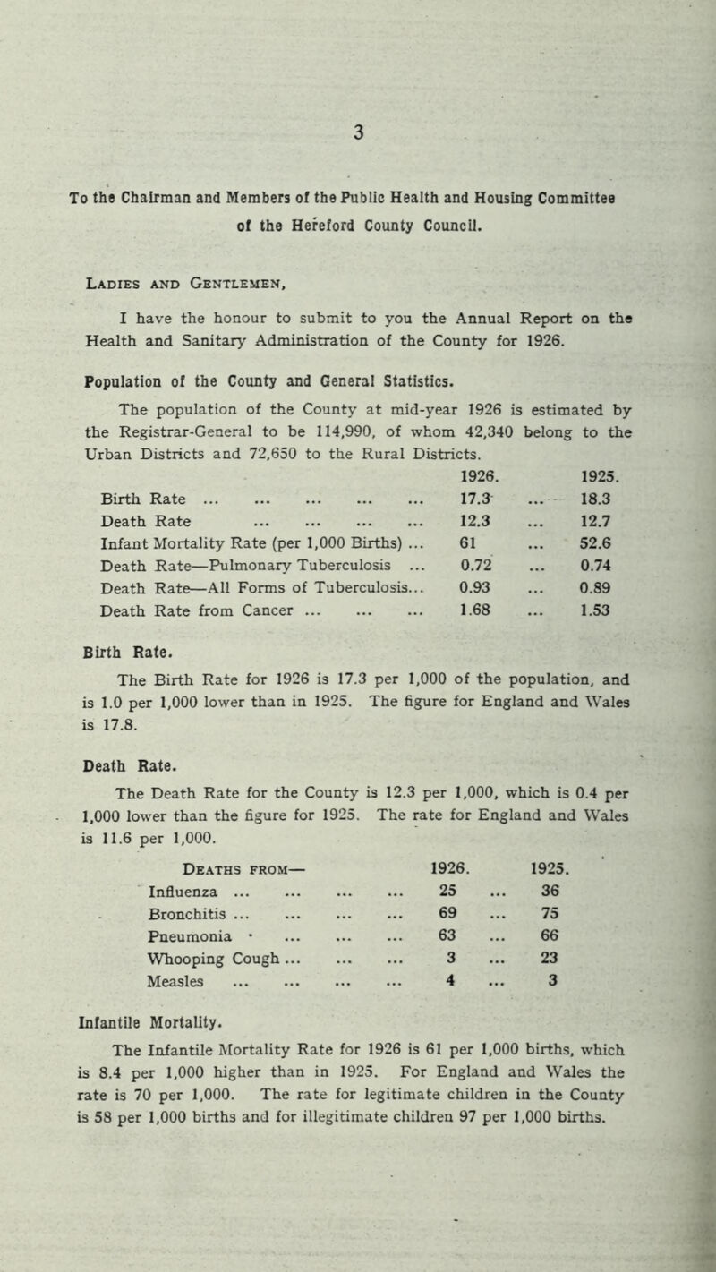 To the Chairman and Members of the Public Health and Housing Committee of the Hereford County Council. Ladies and Gentlemen, I have the honour to submit to you the Annual Report on the Health and Sanitary Administration of the County for 1926. Population of the County and General Statistics. The population of the County at mid-year 1926 is estimated by the Registrar-General to be 114,990, of whom 42,340 belong to the Urban Districts and 72,650 to the Rural Districts. 1926. 1925. Birth Rate 17.3 ... 18.3 Death Rate 12.3 ... 12.7 Infant Mortality Rate (per 1,000 Births) ... 61 ... 52.6 Death Rate—Pulmonary Tuberculosis ... 0.72 ... 0.74 Death Rate—All Forms of Tuberculosis... 0.93 ... 0.89 Death Rate from Cancer 1.68 ... 1.53 Birth Rate. The Birth Rate for 1926 is 17.3 per 1,000 of the population, and is 1.0 per 1,000 lower than in 1925. The figure for England and Wales is 17.8. Death Rate. The Death Rate for the County is 12.3 per 1,000, which is 0.4 per 1,000 lower than the figure for 1925. The rate for England and Wales is 11.6 per 1,000. Deaths from— 1926. 1925. Influenza 25 36 Bronchitis ... 69 75 Pneumonia • 63 66 Whooping Cough ... 3 23 Measles ... 4 3 Infantile Mortality. The Infantile Mortality Rate for 1926 is 61 per 1,000 births, which is 8.4 per 1,000 higher than in 1925. For England and Wales the rate is 70 per 1,000. The rate for legitimate children in the County is 58 per 1,000 births and for illegitimate children 97 per 1,000 births.