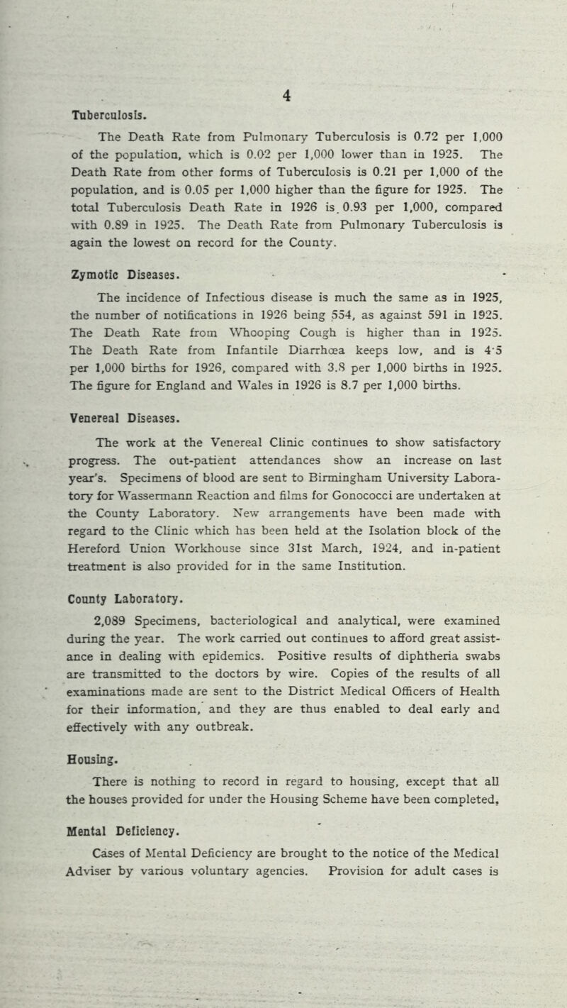 Tuberculosis. The Death Rate from Pulmonary Tuberculosis is 0.72 per 1,000 of the population, which is 0.02 per 1,000 lower than in 1925. The Death Rate from other forms of Tuberculosis is 0.21 per 1,000 of the population, and is 0.05 per 1,000 higher than the figure for 1925. The total Tuberculosis Death Rate in 1926 is. 0.93 per 1,000, compared with 0.89 in 1925. The Death Rate from Pulmonary Tuberculosis is again the lowest on record for the County. Zymotic Diseases. The incidence of Infectious disease is much the same as in 1925, the number of notifications in 1926 being 554, as against 591 in 1925. The Death Rate from Whooping Cough is higher than in 1925. The Death Rate from Infantile Diarrhoea keeps low, and is 4‘5 per 1,000 births for 1926, compared with 3.S per 1,000 births in 1925. The figure for England and Wales in 1926 is 8.7 per 1,000 births. Venereal Diseases. The work at the Venereal Clinic continues to show satisfactory progress. The out-patient attendances show an increase on last year’s. Specimens of blood are sent to Birmingham University Labora- tory for Wassermann Reaction and films for Gonococci are undertaken at the County Laboratory. New arrangements have been made with regard to the Clinic which has been held at the Isolation block of the Hereford Union Workhouse since 31st March, 1924, and in-patient treatment is also provided for in the same Institution. County Laboratory. 2,089 Specimens, bacteriological and analytical, were examined during the year. The work carried out continues to afford great assist- ance in dealing with epidemics. Positive results of diphtheria swabs are transmitted to the doctors by wire. Copies of the results of all examinations made are sent to the District Medical Officers of Health for their information, and they are thus enabled to deal early and effectively with any outbreak. Housing. There is nothing to record in regard to housing, except that all the houses provided for under the Housing Scheme have been completed. Mental Deficiency. Cases of Mental Deficiency are brought to the notice of the Medical Adviser by various voluntary agencies. Provision for adult cases is
