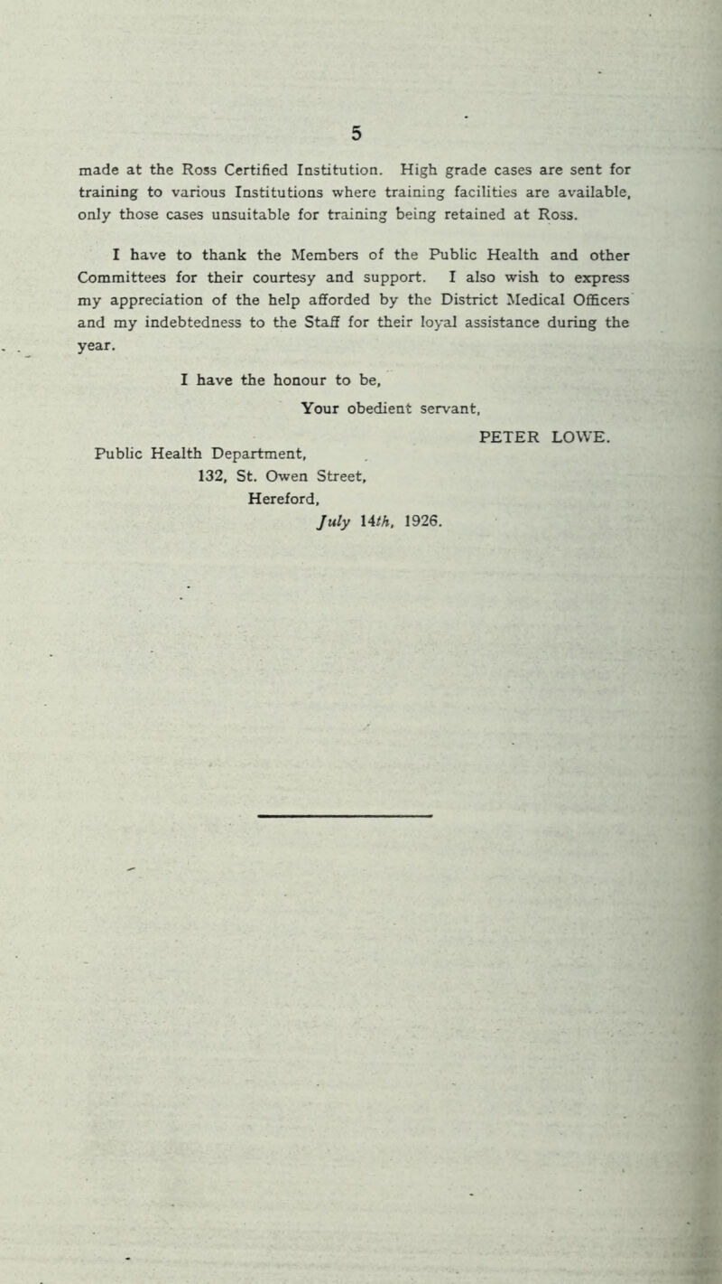 made at the Ross Certified Institution. High grade cases are sent for training to various Institutions where training facilities are available, only those cases unsuitable for training being retained at Ross. I have to thank the Members of the Public Health and other Committees for their courtesy and support. I also wish to express my appreciation of the help afforded by the District Medical Officers and my indebtedness to the Staff for their loyal assistance during the year. I have the honour to be, Your obedient servant, Public Health Department, 132, St. Owen Street, Hereford, July 14 th. 1926. PETER LOWE.
