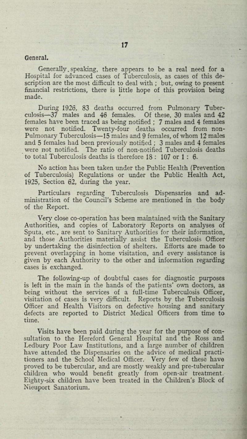 General. Generally.speaking, there appears to be a real need for a Hospital for advanced cases of Tuberculosis, as cases of this de- scription are the most difficult to deal with ; but, owing to present financial restrictions, there is little hope of this provision being made. ‘ During 1926, 83 deaths occurred from Pulmonary Tuber- culosis—37 males and 46 females. Of these, 30 males and 42 females have been traced as being notified ; 7 males and 4 females were not notified. Twenty-four deaths occurred from non- Pulmonary Tuberculosis—15 males and 9 females, of whom 12 males and 5 females had been previously notified ; 3 males and 4 females were not notified. The ratio of non-notified Tuberculosis deaths to total Tuberculosis deaths is therefore 18 : 107 or 1 : 6. No action has been taken under the Public Health (Prevention of Tuberculosis) Regulations or under the Public Health Act, 1925, Section 62, during the year. Particulars regarding Tuberculosis Dispensaries and ad- ministration of the Council’s Scheme are mentioned in the body of the Report. Very close co-operation has been maintained with the Sanitary Authorities, and copies of Laboratory Reports on analyses of Sputa, etc., are sent to Sanitary Authorities for their information, and those Authorities materially assist the Tuberculosis Officer by undertaking the disinfection of shelters. Efforts are made to prevent overlapping in home visitation, and every assistance is given by each Authority to the other and information regarding cases is exchanged. The following-up of doubtful cases for diagnostic purposes is left in the main in the hands of the patients’ own doctors, as being without the services of a full-time Tuberculosis Officer, visitation of cases is very difficult. Reports by the Tuberculosis Officer and Health Visitors on defective housing and sanitary defects are reported to District Medical Officers from time to time. Visits have been paid during the year for the purpose of con- sultation to the Hereford General Hospital and the Ross and Ledbury Poor Law Institutions, and a large number of children have attended the Dispensaries on the advice of medical practi- tioners and the School Medical Officer. Very few of these have proved to be tubercular, and are mostly weakly and pre-tubercular children who would benefit greatly from open-air treatment Eighty-six children have been treated in the Children’s Block of Nieuport Sanatorium.