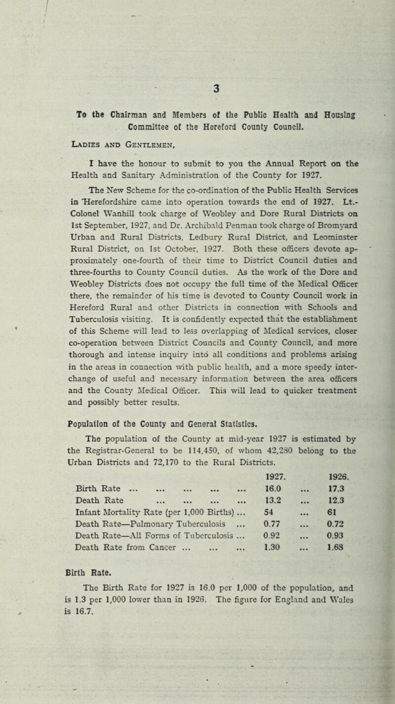 / 3 To the Chairman and Members of the Public Health and Housing Committee of the Hereford County Council. Ladies and Gentlemen, I have the honour to submit to you the Annual Report on the Health and Sanitary Administration of the County for 1927. The New Scheme for the co-ordination of the Public Health Services in 'Herefordshire came into operation towards the end of 1927. Lt.- Colonel Wanhill took charge of Weobley and Dore Rural Districts on 1st September, 1927, and Dr. Archibald Penman took charge of Bromyard Urban and Rural Districts, Ledbury Rural District, and Leominster Rural District, on 1st October, 1927. Both these officers devote ap- proximately one-fourth of their time to District Council duties and three-fourths to County Council duties. As the work of the Dore and Weobley Districts does not occupy the full time of the Medical Officer there, the remainder of his time is devoted to County Council work in Hereford Rural and other Districts in connection with Schools and Tuberculosis visiting. It is confidently expected that the establishment of this Scheme will lead to less overlapping of Medical services, closer co-operation between District Councils and County Council, and more thorough and intense inquiry into all conditions and problems arising in the areas in connection with public health, and a more speedy inter- change of useful and necessary information between the area officers and the County Medical Officer. This will lead to quicker treatment and possibly better results. Population of the County and General Statistics. The population of the County at mid-year 1927 is estimated by the Registrar-General to be 114,450, of whom 42,280 belong to the Urban Districts and 72,170 to the Rural Districts. 1927. 1926. Birth Rate 16.0 17.3 Death Rate 13.2 12.3 Infant Mortality Rate (per 1,000 Births) ... 54 61 Death Rate—Pulmonary Tuberculosis 0.77 0.72 Death Rate—All Forms of Tuberculosis ... 0.92 0.93 Death Rate from Cancer 1.30 1.63 Birth Rate. The Birth Rate for 1927 is 16.0 per 1,000 of the population, and is 1.3 per 1,000 lower than in 1926. The figure for England and Wales is 16.7.