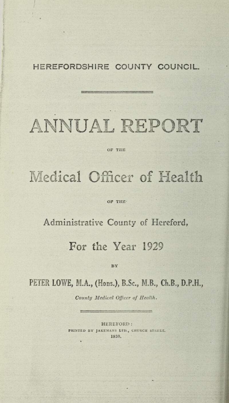 / I I ■ ■ HEREFORDSHIRE COUNTY COUNCIL. OF THE Medical Officer of Health OF THE Administrative County of Hereford, For the Year 1929 BY PETER LOWE, M.A., (Hons.), B.Sc., M.B., Ch.B„ D.P.H., County Medical Officer of Health. HEREFORD: PRINTED BY JAKEMANS LTD., CHURCH STREET. 1930.