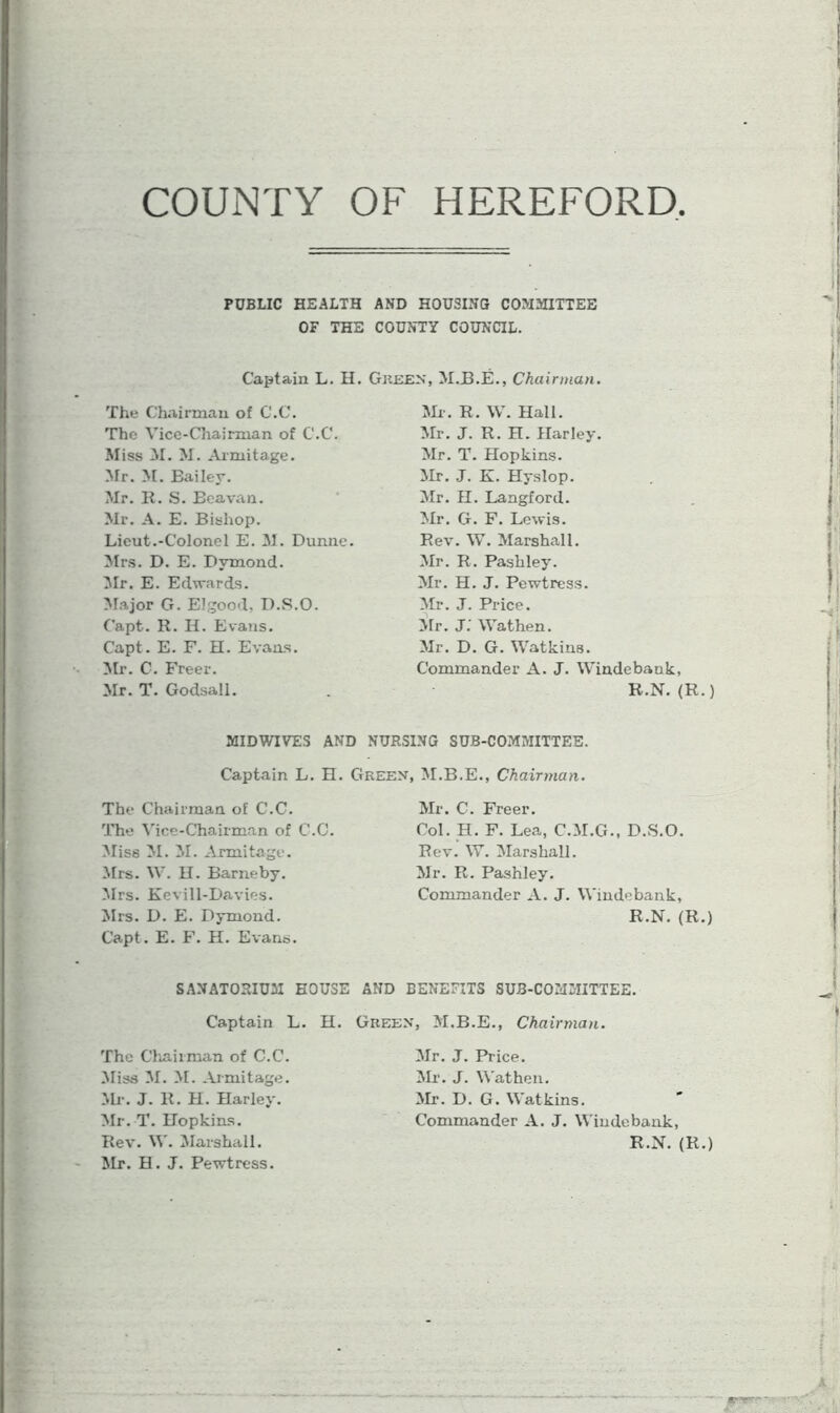 COUNTY OF HEREFORD PUBLIC HEALTH AND HOUSING COMMITTEE OF THE COUNTY COUNCIL. Captain L. II. Green, M.B.E., Chairman. The Chairman of C.C. The Vice-Chairman of C.C. Miss M. M. Armitage. Mr. M. Bailey. Mr. 11. S. Beavan. Mr. A. E. Bishop. Lieut.-Colonel E. M. Dunne. Mrs. D. E. Bvmond. Mr. E. Edwards. Major G. Elgood, D.S.O. Capt. It. H. Evans. Capt. E. F. H. Evans. Mr. C. Freer. Mr. T. Godsall. Mr. R. W. Hall. Mr. J. R. H. Harley. Mr. T. Hopkins. Mr. J. K. Hyslop. Mr. H. Langford. Mr. G. F. Lewis. Rev. W. Marshall. Mr. R. Pashley. Mr. H. J. Pewtress. Mr. J. Price. Mr. J. Wathen. Mr. D. G. Watkins. Commander A. J. Windebank, R.N. (R.) MIDWIVES AND NURSING SUB-COMMITTEE. Captain L. H. Green, M.B.E., Chairman. The Chairman of C.C. The Vice-Chairman of C.C. Miss M. M. Armitage. Mrs. W. H. Barneby. Mrs. Kevill-Davies. Mrs. D. E. Dymond. Capt. E. F. H. Evans. Mr. C. Freer. Col. H. F. Lea, C.M.G., D.S.O. Rev. W. Marshall. Mr. R. Pashley. Commander A. J. Windebank, R.N. (R.) SANATORIUM HOUSE AND BENEFITS SUB-COMMITTEE. Captain L. H. Green, M.B.E., Chairman. The Chairman of C.C. Miss M. M. Armitage. Mr. J. R. H. Harley. Mr. T. Hopkins. Rev. W. Marshall. Mr. H. J. Pewtress. Mr. J. Price. Mr. J. Wathen. Mr. D. G. Watkins. Commander A. J. Windebank, R.N. (R.)