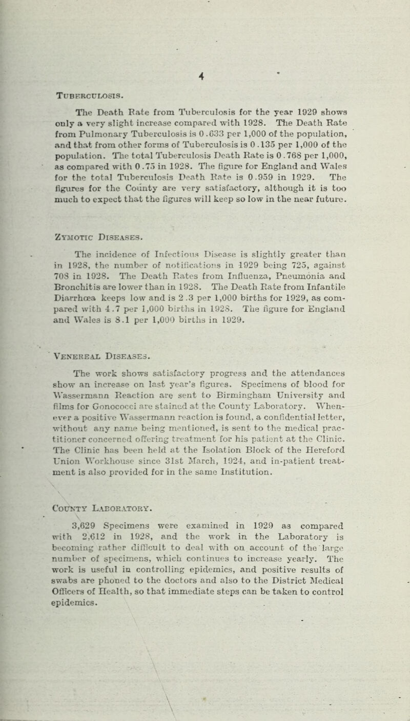 Tuberculosis. The Death Pate from Tuberculosis for the year 1929 shows ouly a very slight increase compared with 1928. The Death Rate from Pulmonary Tuberculosis is 0.633 per 1,000 of the population, and that from other forms of Tuberculosis is 0.135 per 1,000 of the popidation. The total Tuberculosis Death Rate is 0.768 per 1,000, as compared with 0.73 in 1928. The figure for England and Wales for the total Tuberculosis Death Rate is 0.959 in 1929. The figures for the County are very satisfactory, although it is too much to expect that the figures will keep so low in the near future. Zymotic Diseases. The incidence of Infectious Disease is slightly greater than in 1928, the number of notifications in 1929 being 725, against 708 in 1928. The Death Rates from Influenza, Pneumonia and Bronchitis are lower than in 192S. The Death Rate from Infantile Diarrhoea keeps low and is 2 .3 per 1,000 births for 1929, as com- pared with 4.7 per 1,000 births in 1928. The figure for England and Wales is 8.1 per 1,000 births in 1029. Venereal Diseases. The work shows satisfactory progress and the attendances show an increase on last year’s figures. Specimens of blood for Wassermann Reaction are sent to Birmingham University and films for Gonococci are stained at the County Laboratory. When- ever a positive Wassermann reaction is found, a confidential letter, without any name being mentioned, is sent to the medical prac- titioner concerned offering treatment for his patient at the Clinic. The Clinic has been held at the Isolation Block of the Hereford Union Workhouse since 31st March, 1924, and in-patient treat- ment is also provided for in the same Institution. County Laboratory. 3,629 Specimens were examined in 1929 as compared with 2,612 in 1928, and the work in the Laboratory is becoming rather difficult to deal with on account of the large number of specimens, which continues to increase yearly. The work is useful in controlling epidemics, and positive results of swabs are phoned to the doctors and also to the District Medical Officers of Health, so that immediate steps can betaken to control epidemics.