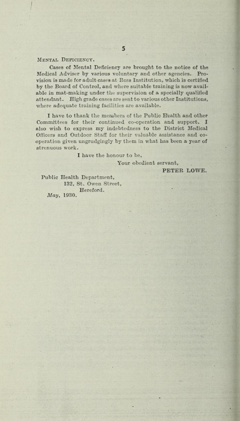 Mental Deficiency. Cases of Mental Deficiency are brought to the notice of the Medical Adviser by various voluntary and other agencies. Pro- vision is made for adult cases at Ross Institution, which is certified by the Board of Control, and where suitable training is now avail- able in mat-making under the supervision of a specially qualified attendant. High grade cases are sent to various other Institutions, where adequate training facilities are available. I have to thank the members of the Public Health and other Committees for their continued co-operation and support. I also wish to express my indebtedness to the District Medical Officers and Outdoor Staff for their valuable assistance and co- operation given ungrudgingly by them in what has been a year of strenuous work. I have the honour to be, Your obedient servant, PETER LOWE. Public Health Department, 132, St. Owen Street, Hereford. May, 1930.