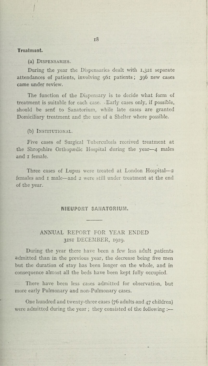 is Treatment. (a) Dispensaries. During the year the Dispensaries dealt with 1,321 separate attendances of patients, involving 961 patients; 396 new cases came under review. The function of the Dispensary is to decide what form of treatment is suitable for each case. -Earl}7 cases only, if possible, should be sent to Sanatorium, while late cases are granted Domiciliary treatment and the use of a Shelter where possible. (b) Institutional. Five cases of Surgical Tuberculosis received treatment at the Shropshire Orthopaedic Hospital during the year—4 males and 1 female. Three cases of Lupus were treated at London Hospital—2 females and 1 male—and 2 were still under treatment at the end of the year. NIEUPOfvT SANATORIUM. ANNUAL REPORT FOR YEAR ENDED 31ST DECEMBER, 1929. During the year there have been a few less adult patients admitted than in the previous year, the decrease being five men but the duration of stay has been longer on the whole, and in consequence almost all the beds have been kept fully occupied. There have been less cases admitted for observation, but more early Pulmonary and non-Pulmonary cases. One hundred and twenty-three cases (76 adults and 47 children) were admitted during the year ; they consisted of the following :—