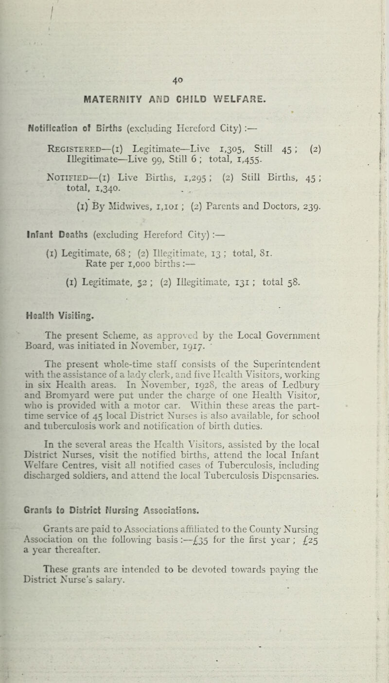 40 MATERNITY AND CHILD WELFARE. Notification of Births (excluding Hereford City):— Registered—(1) Legitimate—Live 1,305, Still 45 ; (2) Illegitimate—Live 99, Still 6 ; total, 1,455. Notified—(1) Live Births, 1,295 ; (2) Still Births, 45 ; total, 1,340. (1) By Midwives, 1,101 ; (2) Parents and Doctors, 239. Infant Deaths (excluding Hereford City):— (1) Legitimate, 68 ; (2) Illegitimate, 13 ; total, 81. Rate per 1,000 births:— (1) Legitimate, 52 ; (2) Illegitimate, 131 ; total 58. Health Visiting. The present Scheme, as approved by the Local Government Board, was initiated in November, 1917. ' The present whole-time staff consists of the Superintendent with the assistance of a lady clerk, and five Health Visitors, working in six Health areas. In November, 1928, the areas of Ledbury and Bromyard were put under the charge of one Health Visitor, who is provided with a motor car. Within these areas the part- time service of 45 local District Nurses is also available, for school and tuberculosis work and notification of birth duties. In the several areas the Health Visitors, assisted by the local District Nurses, visit the notified births, attend the local Infant Welfare Centres, visit all notified cases of Tuberculosis, including discharged soldiers, and attend the local Tuberculosis Dispensaries. Grants to District Nursing Associations. Grants arc paid to Associations affiliated to the County Nursing Association on the following basis:—£35 for the first year ; £25 a year thereafter. These grants arc intended to be devoted towards paying the District Nurse’s salary.