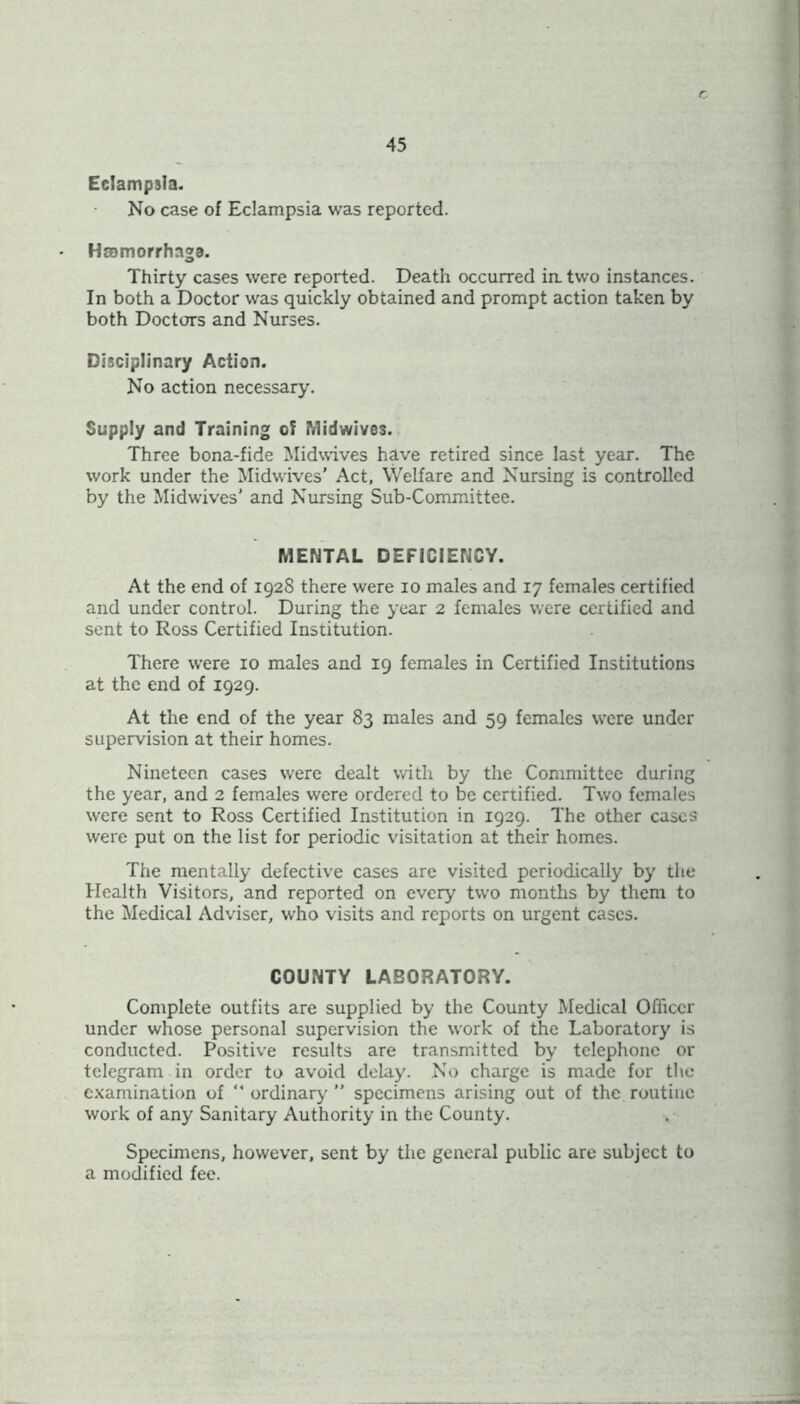 Eclampsia. No case of Eclampsia was reported. Hromorrhnga. Thirty cases were reported. Death occurred in. two instances. In both a Doctor was quickly obtained and prompt action taken by both Doctors and Nurses. Disciplinary Action. No action necessary. Supply and Training of Midwivos. Three bona-fide Midwives have retired since last year. The work under the Midwives’ Act, Welfare and Nursing is controlled by the Midwives' and Nursing Sub-Committee. MENTAL DEFICIENCY. At the end of 1928 there were 10 males and 17 females certified and under control. During the year 2 females were certified and sent to Ross Certified Institution. There were 10 males and 19 females in Certified Institutions at the end of 1929. At the end of the year 83 males and 59 females were under supervision at their homes. Nineteen cases were dealt with by the Committee during the year, and 2 females were ordered to be certified. Two females were sent to Ross Certified Institution in 1929. The other cases were put on the list for periodic visitation at their homes. The mentally defective cases are visited periodically by the Health Visitors, and reported on every two months by them to the Medical Adviser, who visits and reports on urgent cases. COUNTY LABORATORY. Complete outfits are supplied by the County Medical Officer under whose personal supervision the work of the Laboratory is conducted. Positive results are transmitted by telephone or telegram in order to avoid delay. No charge is made for the examination of “ ordinary ” specimens arising out of the routine work of any Sanitary Authority in the County. Specimens, however, sent by the general public are subject to a modified fee.