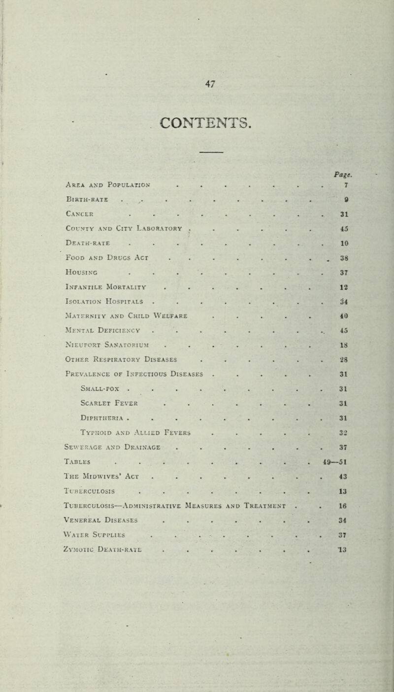 CONTENTS. Area and Population Birth-rate ...... Cancer .... County and City Laboratory . Death-rate .... Food and Drugs Act Housing Infantile Mortality Isolation Hospitals . Maternity and Child Welfare Mental Deficiency Nieuport Sanatorium Other Respiratory Diseases Prevalence of Infectious Diseases . Small-fox .... Scarlet Fever Diphtheria .... Typhoid and Allied Fevers Sewerage and Drainage Tables ..... The Midwives’ Act Tuberculosis .... Tuberculosis—Administrative Measures Venereal Diseases Water Supplies . . . Zymotic. Death-rate and Treatment Pa%t. 7 9 31 45 10 . 38 37 12 u 40 45 18 28 31 31 31 31 32 37 49—51 43 13 16 34 37 13