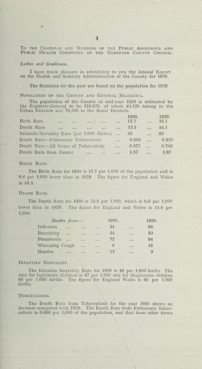 4 To the Chairman and Members of the Public Assistance and Public Health Committee of the Hereford County Council. Ladies and Gentlemen, I have much pleasure in submitting to you the Annual Report on the Health and Sanitary Administration of the CouDty for 1930. The Statistics for the year are based on the population for 1929. Population of the County and General Statistics. The population of the County at mid-year 1929 is the Registrar-General to be 110,670, of whom 40,120 Urban Districts and 70,550 to the Rural Districts. estimated by belong to the Birth Rate 1930. 15.7 1929. 16.1 Death Rate 13.5 14.1 Infantile Mortality Rate (per 1,000 Births) ... 48 69 Death Rate—Pulmonary Tuberculosis 0.696 0.633 Death Rate—All forms of Tuberculosis 0.877 0.768 Death Rate from Cancer 1.57 ... 1.67 Birth Rate. The Birth Rate for 1930 is 15.7 per 1,000 of the population and is 0.4 per 1,000 lower than in 1929. The figure for England and Wales is 16.3. Death Rate. The Death Rate for 1930 is 13.5 per 1,000, which is 0.6 per lower than in 1929. The figure for England and Wales is 11. 1,000. Deaths from— 1930. 1929. Influenza 24 68 Bronchitis 54 53 Pneumonia 72 94 Whooping Cough 6 15 Measles 13 3 Infantile Mortality. The Infantile Mortality Rate for 1930 is 48 per 1,000 births. The rate for legitimate children is 47 per 1,000 and for illegitimate children 66 per 1,000 births The figure for England Wales is 60 per 1,000 births. Tuberculosis. The Death Rate from Tuberculosis for the year 1930 shows an increase compared with 1929. The Death Rate from Pulmonary Tuber- culosis is 0.696 per 1,000 of the population, and that from other forms