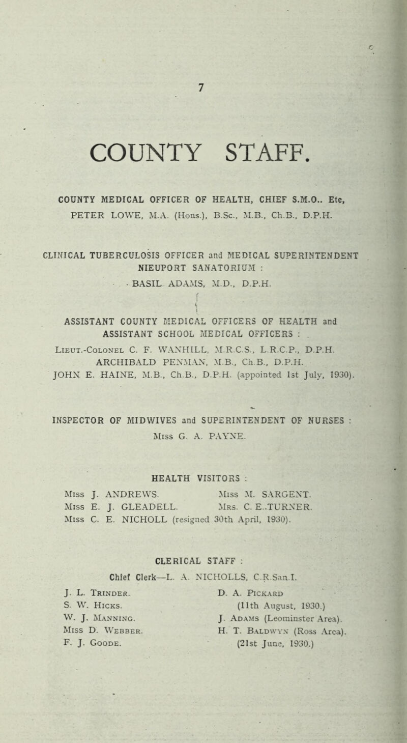 COUNTY STAFF. COUNTY MEDICAL OFFICER OF HEALTH, CHIEF S.M.O.. Etc, PETER LOWE, M.A. (Hons.), B.Sc., M.B., Ch.B., D.P.H. CLINICAL TUBERCULOSIS OFFICER and MEDICAL SUPERINTENDENT NIEUPORT SANATORIUM : BASIL ADAMS, M.D., D.P.H. f «. ASSISTANT COUNTY MEDICAL OFFICERS OF HEALTH and ASSISTANT SCHOOL MEDICAL OFFICERS : Lieut.-Colonel C. F. WANHILL, M.R.C.S., L.R.C.P., D.P.H. ARCHIBALD PENMAN. M B., Ch.B., D.P.H. JOHN. E. HAINE, M.B., Ch.B., D.P.H. (appointed 1st July, 1930). INSPECTOR OF MIDWIVES and SUPERINTENDENT OF NURSES : Miss G. A. PAYNE. HEALTH VISITORS : Miss J. ANDREWS. Miss M. SARGENT. Miss E. J. GLEADELL. Mrs. C. E..TURNER. Miss C. E. NICHOLL (resigned 30th April, 1930). CLERICAL STAFF : Chief Clerk—L. A. > J. L. Trinder. S. W. Hicks. W. J. Manning. Miss D. Webber. F. J. Goode. ICHOLLS, C.R.San.I. D. A. Pickard (11th August, 1930.) J. Adams (Leominster Area). H. T. Baldwyn (Ross Area). (21st June, 1930.)