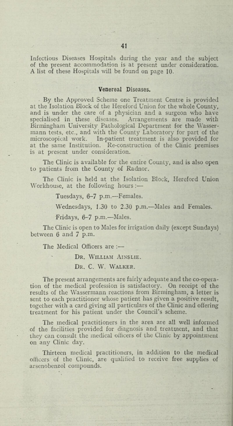 Infectious Diseases Hospitals during the year and the subject of the present accommodation is at present under consideration. A list of these Hospitals will be found on page 10. Venereal Diseases. By the Approved Scheme one Treatment Centre is provided at the Isolation Block of the Hereford Union for the whole County, and is under the care of a physician and a surgeon who have specialised in these diseases. Arrangements are made with Birmingham University Pathological Department for the Wasser- mann tests, etc., and with the County Laboratory for part of the microscopical work. In-patient treatment is also provided for at the same Institution. Re-construction of the Clinic premises is at present under consideration. The Clinic is available for the entire County, and is also open to patients from the County of Radnor. The Clinic is held at the Isolation Block, Hereford Union Workhouse, at the following hours :— Tuesdays, 6-7 p.m.—Females. Wednesdays, 1.30 to 2.30 p.m.—Males and Females. Fridays, 6-7 p.m.—Males. The Clinic is open to Males for irrigation daily (except Sundays) between 6 and 7 p.m. The Medical Officers are :— Dr. William Ainslie. Dr. C. W. Walker. The present arrangements are fairly adequate and the co-opera- tion of the medical profession is satisfactory. On receipt of the results of the Wassermann reactions from Birmingham, a letter is sent to each practitioner whose patient has given a positive result, together with a card giving all particulars of the Clinic and offering treatment for his patient under the Council’s scheme. The medical practitioners in the area are all well informed of the facilities provided for diagnosis and treatment, and that they can consult the medical officers of the Clinic by appointment on any Clinic day. Thirteen medical practitioners, in addition to the medical officers of the Clinic, are qualified to receive free supplies of arsenobenzol compounds.