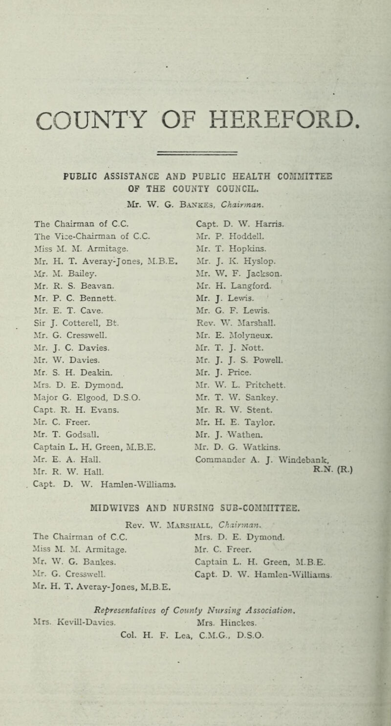 COUNTY OF HEREFORD PUBLIC ASSISTANCE AND PUBLIC HEALTH COMMITTEE OF THE COUNTY COUNCIL. Mr. W. G. BankES, Chairman. The Chairman of C.C. The Vice-Chairman of C.C. Miss M. M. Armitage. Mr. H. T. Averay-Jones, M.B.E. Mr. M. Bailey. Mr. R. S. Beavan. Mr. P. C. Bennett. Mr. E. T. Cave. Sir J. Cotterell, Bt. Mr. G. Cresswell. Mr. J. C. Davies. Mr. W. Davies. Mr. S. H. Deakin. Mrs. D. E. Dymond. Major G. Elgood, D.S.O. Capt. R. H. Evans. Mr. C. Freer. Mr. T. Godsall. Captain L. H. Green, M.B.E. Mr. E. A. Hall. Mr. R. W. Hall. Capt. D. \V. Hamlen-Williams. Capt. D. W. Harris. Mr. P. Hoddell. Mr. T. Hopkins. Mr. J. K. Hyslop. Mr. W. F. Jackson. Mr. H. Langford. Mr. J. Lewis. Mr. G. F. Lewis. Rev. W. Marshall. Mr. E. Molyneux. Mr. T. J. Nott. Mr. J. J. S. Powell. Mr. J. Price. Mr. VV. L. Pritchett. Mr. T. W. Sankey. Mr. R. W. Stent. Mr. H. E. Taylor. Mr. J. Wathen. Mr. D. G. Watkins. Commander A. J. Windebank, R.N. (R.) MIDWIVES AND NURSING SUB-COMMITTEE. Rev. W. Marshall. Chairman. The Chairman of C.C. Miss M. M. Armitage. Mr. \V. G. Bankes. Mr. G. Cresswell. Mr. H. T. Averay-Jones, M.B.E. Mrs. D. E. Dymond. Mr. C. Freer. Captain L. H. Green, M.B.E. Capt. D. W. Hamlen-Williams. Representatives of County Nursing Association. Mrs. Kevill-Davies. Mrs. Hinckes. Col. H. F. Lea, C.M.G., D.S.O.