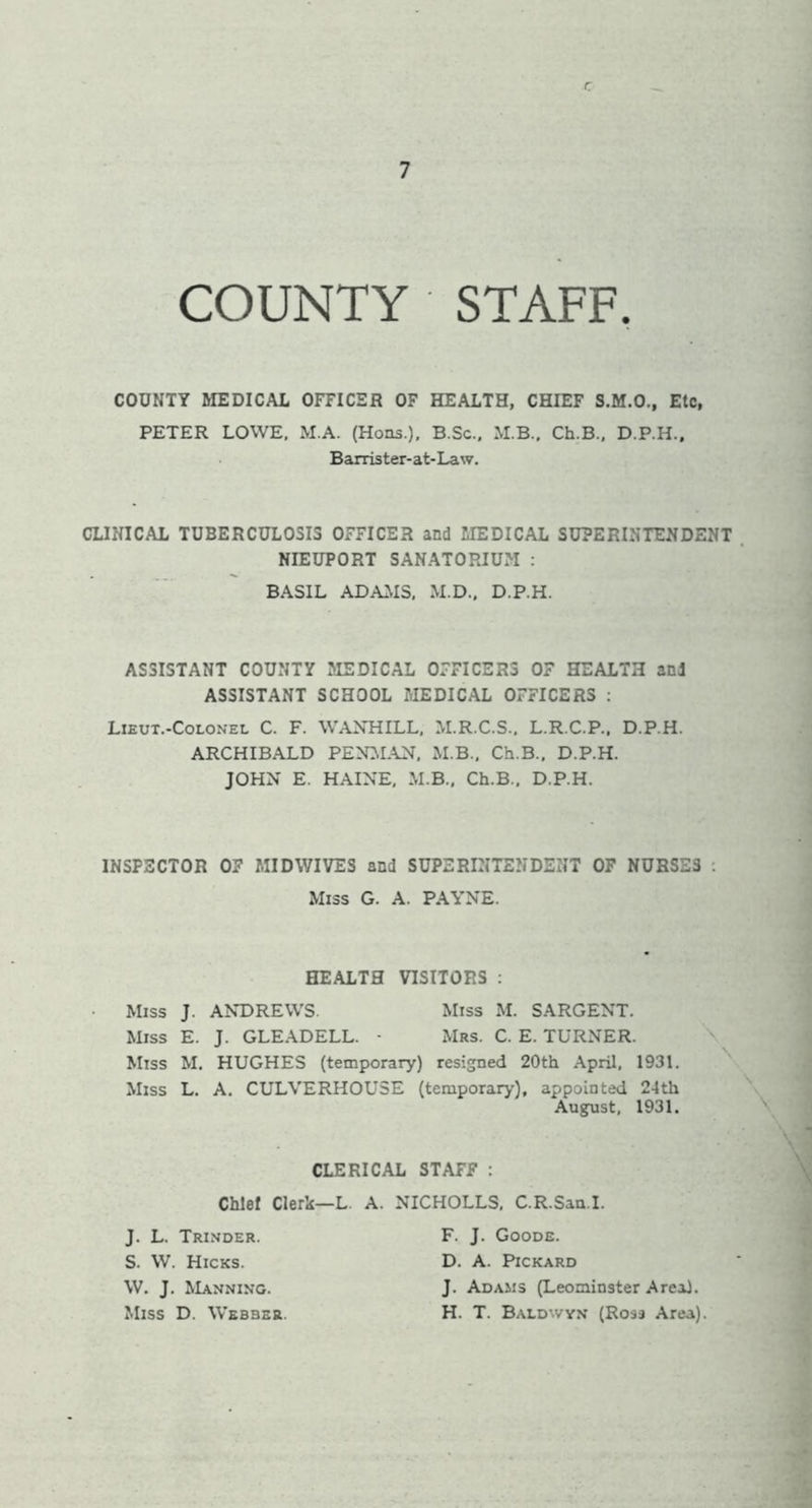 c 7 COUNTY STAFF. COUNTY MEDICAL OFFICER OF HEALTH, CHIEF S.M.O., Etc, PETER LOWE, M.A. (Hons.), B.Sc.. M.B., Ch.B., D.P.H., Barrister-at-Law. CLINICAL TUBERCULOSIS OFFICER and MEDICAL SUPERINTENDENT NIEUPORT SANATORIUM : BASIL ADAMS, M.D., D.P.H. ASSISTANT COUNTY MEDICAL OFFICERS OF HEALTH and ASSISTANT SCHOOL MEDICAL OFFICERS : Lieut.-Colonel C. F. WANHILL, M.R.C.S., L.R.C.P., D.P.H. ARCHIBALD PENMAN, M.B., Ch.B., D.P.H. JOHN E. HAINE, M.B., Ch.B., D.P.H. INSPECTOR 07 MIDWIVES and SUPERINTENDENT OF NURSE3 . Miss G. A. PAYNE. HEALTH VISITORS : Miss J. ANDREWS. Miss M. SARGENT. Miss E. J. GLEADELL. - Mrs. C. E. TURNER. Miss M. HUGHES (temporary) resigned 20th April, 1931. Miss L. A. CULVERHOU3E (temporary), appointed 24th August, 1931. CLERICAL STAFF : Chief Clerk—L. A. NICHOLLS, C.R.San.I. J. L. Trinder. S. W. Hicks. W. J. Manning. Miss D. Webber. F. J. Goode. D. A. Pickard J. Adams (Leominster Areal. H. T. Baldwyn (Ross Area).