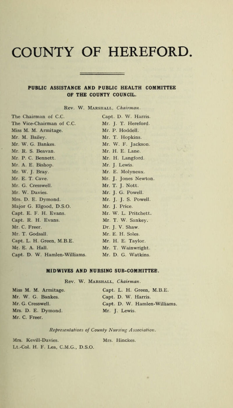 COUNTY OF HEREFORD PUBLIC ASSISTANCE AND PUBLIC HEALTH COMMITTEE OF THE COUNTY COUNCIL. Rev. W. The Chairman of C.C. The Vice-Chairman of C.C. Miss M. M. Armitage. Mr. M. Bailey. Mr. W. G. Bankes. Mr. R. S. Beavan. Mr. P. C. Bennett. Mr. A. E. Bishop. Mr. W. J. Bray. Mr. E. T. Cave. Mr. G. Cresswell. Mr. W. Davies. Mrs. D. E. Dymond. Major G. Elgood, D.S.O. Capt. E. F. H. Evans. Capt. R. H. Evans. Mr. C. Freer. Mr. T. Godsall. Capt. L. H. Green, M.B.E. M*. E. A. Hall. Capt. D. W. Hamlen-Williams. Marshall, Chairman. Capt. D. W. Harris. Mr. J. T. Hereford. Mr. P. Hoddell. Mr. T. Hopkins. Mr. W. F. Jackson. Mr. H. E. Lane. Mr. H. Langford. Mr. J. Lewis. Mr. E. Molyneux. Mr. J. Jones Newton. Mr. T. J. Nott. Mr. J. G. Powell. Mr. J. J. S. Powell. Mr. J. Price. Mr. W. L. Pritchett. Mr. T. W. Sankey. Dr. J. V. Shaw. Mr. E. H. Soles. Mr. H. E. Taylor. Mr. T. Wainwright. Mr. D. G. Watkins. MIDWIVES AND NURSING SUB-COMMITTEE. Rev. W. Marshall, Chairman. Miss M. M. Armitage. Mr. W. G. Bankes. Mr. G. Cresswell. Mrs. D. E. Dymond. Mr. C. Freer. Capt. L. H. Green, M.B.E. Capt. D. W. Harris. Capt. D. W. Hamlen-Williams. Mr. J. Lewis. Representatives of County Nursing Association. Mrs. Kevill-Davies. Lt.-Col. H. F. Lea, C.M.G., D.S.O. Mrs. Hinckes.