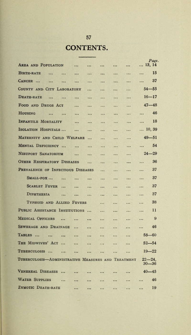 CONTENTS Pane. Area and Population 13, 14 Birth-rate 15 Cancer 37 County ani> City Laboratory 54—55 Death-rate 16—17 Food and Drugs Act 47—48 Housing 46 Infantile Mortality 18 Isolation Hospitals 10, 39 Maternity and Child Welfare ... 49—51 Mental Deficiency 54 Nieuport Sanatorium 24—29 Other Respiratory Diseases 36 Prevalence of Infectious Diseases ... 37 Small-pox 37 Scarlet Fever 37 Diphtheria 37 Typhoid and Allied Fevers ... 38 Public Assistance Institutions 11 Medical Officers ... 9 Sewerage and Drainage 46 Tables 58—60 The Midwives’ Act 52—54 Tuberculosis 19—22 Tuberculosis—Administrative Measures and Treatment 22—24, 30—36 Venereal Diseases 40—45 Water Supplies 46 Zymotic Death-rate 19