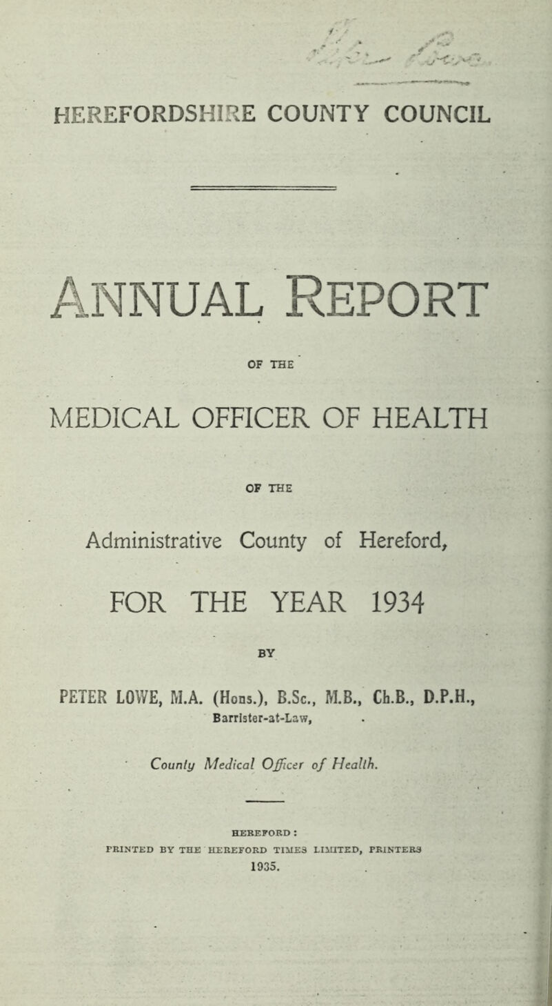 HEREFORDSHIRE COUNTY COUNCIL Annual Report OF THE MEDICAL OFFICER OF HEALTH OF THE Administrative County of Hereford, FOR THE YEAR 1934 PETER LOWE, H.A. (Hons.). B.Sc., M.B., Ch.B., D.F.H., Barrister-at-Law, County Medical Officer of Health. HEBErORD; riUNTED BY THE HEEEFORD TIMES LIMITED, PBINTEE3