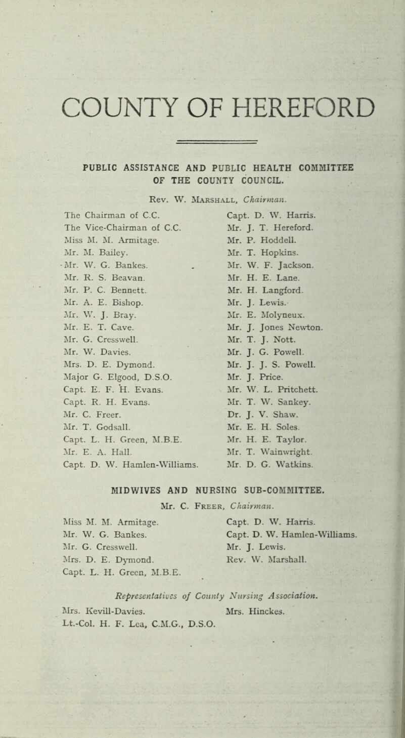 COUNTY OF HEREFORD PUBLIC ASSISTANCE AND PUBLIC HEALTH COMMITTEE OF THE COUNTY COUNCIL. Rev. W. Marshall, Chairman. The Chairman of C.C. Capt. D. VV. Harris. The Vice-Chairman of C.C. Mr. J. T. Hereford. Miss M. M. Armitage. Mr. P. Hoddell. Mr. M. Bailey. Mr. T. Hopkins. Mr. VV. G. Bankes. Mr. VV. F. Jackson. Mr. R. S. Beavan. Mr. H. E. Lane. Mr. P. C. Bennett. Mr. H. Langford. Mr. A. E. Bishop. Mr. J. Lewis. Mr. \V’. J. Bray. Mr. E. Molyneu.x. Mr. E. T. Cave. Mr. J. Jones Newton. Mr. G. Crcsswell. Mr. T. J. Nott. Mr. VV. Davies. Mr. J. G. Powell. Mrs. D. E. Dymond. Mr. J. J. S. Powell. Major G. Elgood, D.S.O. Mr. J. Price. Capt. E. F. H. Evans. Mr. VV. L. Pritchett. Capt. R. H. Evans. Mr. T. VV. Sankey. Mr. C. Freer. Dr. J. V. Shaw. Mr. T. Godsall. Mr. E. H. Soles. Capt. L. H. Green, M.B.E. Mr. H. E. Taylor. Mr. E. A. Hall. Mr. T. VV'ainwright. Capt. D. VV. Hamlen-VV'illiams. Mr. D. G. VV''atkins. MIDWIVES AND NURSING SUB-COMMITTEE. Mr. C. Freer, Chairman. Miss M. M. .\nnitage. Mr. \V. G. Bankes. Mr. G. Cressvvell. Mrs. D. E. D^Tiiond. Capt. L. H. Green, M.B.E. Capt. D. W. Harris. Capt. D. VV. Hamlen-VVilliams Mr. J. Lewis. Rev. W. Marshall. Representatives of County Nursing Association. Mrs. Kevill-Davies. Mrs. Hinckes. Lt.-Col. H. F. Lea, C.M.G.. D.S.O.