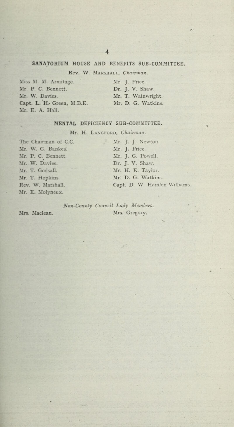 o 4 SANATORIUM HOUSE AND BENEFITS SUB-COMMITTEE. Rev. \V. Miss M. M. Arraitage. Mr. P. C. Bennett, ilr. \V. Davies. Capt. L. H.- Green, M.B.E. Mr. E. A. Hall. Marshall, Chairman. Mr. J. Price. Dr. J. V. Shaw. Mr. T. Wainwright. Mr. D. G. Watkins. MENTAL DEFICIENCY SUB-COMMITTEE. Mr. H. Langford, Chairman. The Chairman of C.C. Mr. W. G. Bankes'. Mr. P. C. Bennett. Mr. W. Davies, ilr. T. Godsall. Mr. T. Hopkins. Rev. W. Marshall. Mr. E. Molyneu.x. Mr. J. J. Newton. Mr. J. Price. Mr. J. G. Powell. Dr. J. V. Shaw. Mr. H. E. Taylor. Mr. D. G. Watkins. Capt. D. W. Hamlen-Williams. Non-County Council Lady Members. Mrs. Gregory. Mrs. Maclean.