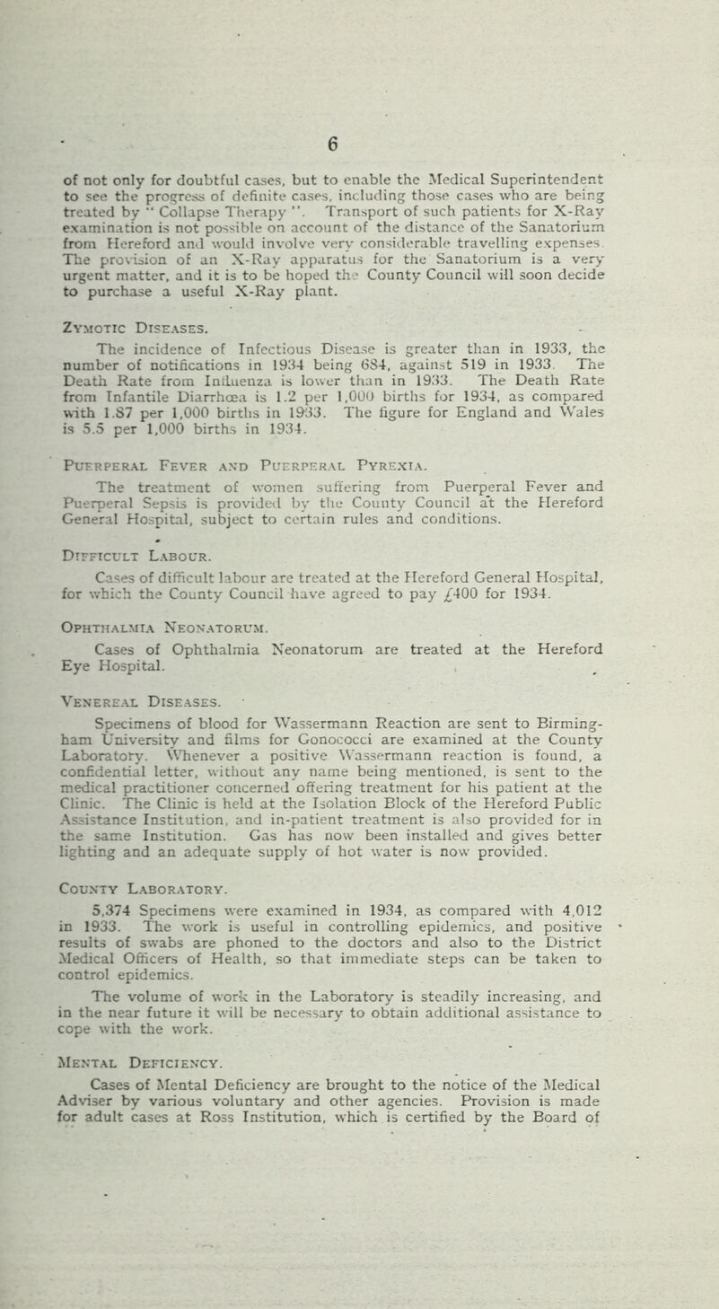 of not only for doubtful cases, but to enable the Medical Superintendent to see the progress of definite cases, including those cases who are being treated by “ Collapse Therapy Transport of such patients for X-Ray examination is not possible on account of the distance of the Sanatorium from Hereford and would involve very considerable travelling expenses The provision of an X-Ray apparatus for the Sanatorium is a ver>' urgent matter, and it is to be hoped the County Council will soon decide to purchase a useful X-Ray plant. Zymotic Dise.^ses. The incidence of Infectious Disease is greater than in 1933, the number of notifications in 1934 being 684, against 519 in 1933. The Death Rate from Inilueuza is lower than in 1933. The Death Rate from Infantile Diarrhoea is 1.2 per 1,009 births for 1934, as compared with 1.87 per 1,000 births in 1933. The figure for England and Wales is 5.5 per 1,000 births in 1934. PuERPER.\L Fever .vnd Pl'erper.\l Pyrexi.\. The treatment of women suffering from Puerperal Fever and Puerperal Sepsis is provided by the County Council at the Hereford General Hospital, subject to certain rules and conditions. Difficult L.^bour. Cases of difficult labour are treated at the Hereford General Hospital, for which the County Council have agreed to pay £’400 for 1934. Ophthalmia Neon*.\torum. Cases of Ophthalmia Neonatorum are treated at the Hereford Eye Hospital. Venereal Diseases. Specimens of blood for Wassermann Reaction are sent to Birming- ham University and films for Gonococci are examined at the County Laboratory. Whenever a positive Wassermann reaction is found, a confidential letter, without any name being mentioned, is sent to the medical practitioner concerned offering treatment for his patient at the Clinic. The Clinic is held at the Isolation Block of the Hereford Public Assistance Institution, and in-patient treatment is also provided for in the same Institution. Gas has now been installed and gives better lighting and an adequate supply of hot water is now provided. County L.aboratory. 5,374 Specimens were examined in 1934, as compared with 4,012 in 1933. The work is useful in controlling epidemics, and positive results of swabs are phoned to the doctors and also to the District Medical Officers of Health, so that immediate steps can be taken to control epidemics. The volume of work in the Laboratory is steadily increasing, and in the near future it will be necessary to obtain additional assistance to cope with the work. Ment.al Deficiency. Cases of Mental Deficiency are brought to the notice of the Medical Adviser by various voluntary and other agencies. Provision is made for adult cases at Ross Institution, which is certified by the Board of