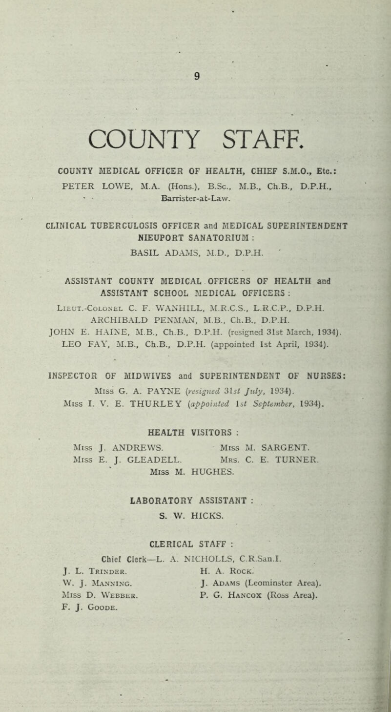 COUNTY STAFF. COUNTY MEDICAL OFFICER OF HEALTH, CHIEF S.M.O., Etc.: PETER LOWE, .M.A. (Hons.), B.Sc., M.B.. Ch.B., D.P.H.. Barrister-at-Law. CLINICAL TUBERCULOSIS OFFICER and MEDICAL SUPERINTENDENT NIEUPORT SANATORIUM : BASIL AD.AMS, .M.D., D.P.H. ASSISTANT COUNTY MEDICAL OFFICERS OF HEALTH and ASSISTANT SCHOOL MEDICAL OFFICERS ; Lieut.-CoLo.NEL C. F. WANHILL, M.R.C.S., L.R.C.P., D.P.H. ARCHIBALD PENM.AN, M B., Ch.B., D.P.H. JOHN E. HAINE, M B., Ch.B., D.P.H. (resigned 31st March, 1934). LEO FAY, M.B.. Ch.B., D.P.H. (appointed 1st April, 1934). INSPECTOR OF MIDWIVES and SUPERINTENDENT OF NURSES: Miss G. A. P.AYNE (resigned 31 si July, 1934). Miss I. V. E. THURLEY (appointed Isl September, 1934). HEALTH VISITORS : Miss J. ANDREWS. Miss M. SARGENT. Miss E. J. GLEADELL. Mrs. C. E. TURNER. Miss M. HUGHES. LABORATORY ASSISTANT : S. W. HICKS. CLERICAL STAFF : Chief Clerk—L. A. NTCHOLLS, C.R.San.I. J. L. Trinder. H. a. Rock. W. J. ^L\NNI^•c. J. Adams (Leominster Area). Miss D. Webber. P. G. Hancox (Ross Area). F. j. Goode.