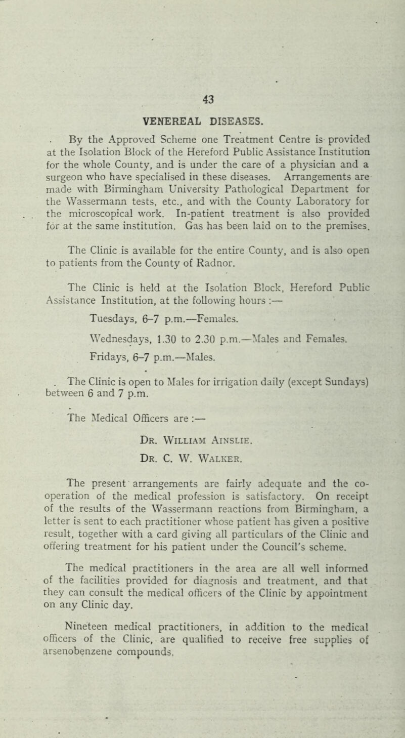 VENEREAL DISEASES. By the Approved Scheme one Treatment Centre is provided at the Isolation Block of the Hereford Public Assistance Institution for the whole County, and is under the care of a physician and a surgeon who have specialised in these diseases. Arrangements are made with Birmingham University Pathological Department for the Wassermann tests, etc., and with the County Laboratory for the microscopical work. In-patient treatment is also provided for at the same institution. Gas has been laid on to the premises. The Clinic is available for the entire County, and is also open to patients from the County of Radnor. The Clinic is held at the Isolation Block, Hereford Public Assistance Institution, at the following hours :— Tuesdays, 6-7 p.m.—Females. Wednesdays, 1.30 to 2.30 p.m.—Males and Females. Fridays, 6-7 p.m.—Males. The Clinic is open to Males for irrigation daily (except Sundays) between 6 and 7 p.m. The Medical Officers are :— Dr. Willi.'KM Ainslie. Dr. C. W. Walker. The present arrangements are fairly adequate and the co- operation of the medical profession is satisfactory. On receipt of the results of the Wassermann reactions from Birmingham, a letter is sent to each practitioner whose patient has given a positive result, together with a card giving all particulars of the Clinic and offering treatment for his patient under the Council’s scheme. The medical practitioners in the area are all well informed of the facilities provided for diagnosis and treatment, and that they can consult the medical officers of the Clinic by appointment on any Clinic day. Nineteen medical practitioners, in addition to the medical officers of the Clinic, are qualified to receive free supplies of arsenobenzene compounds.